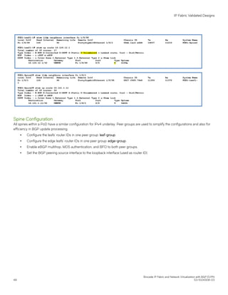 Spine Configuration
All spines within a PoD have a similar configuration for IPv4 underlay. Peer groups are used to simplify the configurations and also for
efficiency in BGP update processing.
∙ Configure the leafs' router IDs in one peer group: leaf-group.
∙ Configure the edge leafs' router IDs in one peer group: edge-group.
∙ Enable eBGP multihop, MD5 authentication, and BFD to both peer groups.
∙ Set the BGP peering source interface to the loopback interface (used as router ID).
IP Fabric Validated Designs
Brocade IP Fabric and Network Virtualization with BGP EVPN
48 53-1004308-03
 