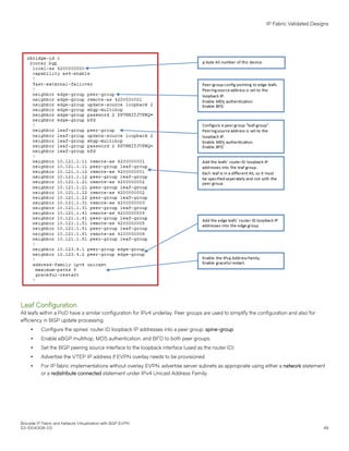 Leaf Configuration
All leafs within a PoD have a similar configuration for IPv4 underlay. Peer groups are used to simplify the configuration and also for
efficiency in BGP update processing.
∙ Configure the spines’ router ID loopback IP addresses into a peer group: spine-group.
∙ Enable eBGP multihop, MD5 authentication, and BFD to both peer groups.
∙ Set the BGP peering source interface to the loopback interface (used as the router ID).
∙ Advertise the VTEP IP address if EVPN overlay needs to be provisioned.
∙ For IP fabric implementations without overlay EVPN, advertise server subnets as appropriate using either a network statement
or a redistribute connected statement under IPv4 Unicast Address Family.
IP Fabric Validated Designs
Brocade IP Fabric and Network Virtualization with BGP EVPN
53-1004308-03 49
 
