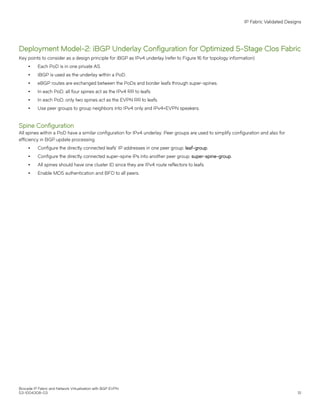 Deployment Model-2: iBGP Underlay Configuration for Optimized 5-Stage Clos Fabric
Key points to consider as a design principle for iBGP as IPv4 underlay (refer to Figure 16 for topology information):
∙ Each PoD is in one private AS.
∙ iBGP is used as the underlay within a PoD.
∙ eBGP routes are exchanged between the PoDs and border leafs through super-spines.
∙ In each PoD, all four spines act as the IPv4 RR to leafs.
∙ In each PoD, only two spines act as the EVPN RR to leafs.
∙ Use peer groups to group neighbors into IPv4 only and IPv4+EVPN speakers.
Spine Configuration
All spines within a PoD have a similar configuration for IPv4 underlay. Peer groups are used to simplify configuration and also for
efficiency in BGP update processing.
∙ Configure the directly connected leafs' IP addresses in one peer group: leaf-group.
∙ Configure the directly connected super-spine IPs into another peer group: super-spine-group.
∙ All spines should have one cluster ID since they are IPv4 route reflectors to leafs.
∙ Enable MD5 authentication and BFD to all peers.
IP Fabric Validated Designs
Brocade IP Fabric and Network Virtualization with BGP EVPN
53-1004308-03 51
 