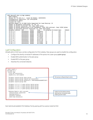 Leaf Configuration
All leafs within a PoD have a similar configuration for IPv4 underlay. Peer groups are used to simplify the configuration.
∙ Configure the directly connected IP addresses of the spines into a peer-group spine-group.
∙ Enable MD5 authentication to the peer group.
∙ Enable BFD to the peer group.
∙ Advertise the connected networks.
Each leaf should establish IPv4 Address-Family peering with four spines inside the PoD.
IP Fabric Validated Designs
Brocade IP Fabric and Network Virtualization with BGP EVPN
53-1004308-03 53
 