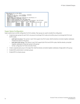 Super-Spine Configuration
Super-spines have a similar configuration for IPv4 underlay. Peer groups are used to simplify the configuration.
∙ Create two peer groups for each PoD, one group to exchange IPv4 routes and another group to exchange both IPv4 and
EVPN routes:
– pod1-spine-ip-group—Two spines in each PoD support only IPv4 routes. Add the directly connected neighbor addresses
of these two spines to this group.
– pod1-spine-evpn-group—Two spines in each PoD support both IPv4 and EVPN routes. Add the directly connected
neighbor addresses of these two spines to this group.
– Similar configuration for PoD2 and other PoDs.
∙ Create a separate peer group to the edge PoD. Add the directly connected neighbor addresses of edge leafs to this group.
∙ Enable MD5 authentication to all peer groups.
∙ Enable BFD to all peer groups.
IP Fabric Validated Designs
Brocade IP Fabric and Network Virtualization with BGP EVPN
54 53-1004308-03
 