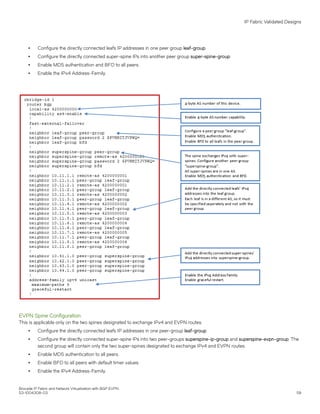 ∙ Configure the directly connected leafs IP addresses in one peer group leaf-group.
∙ Configure the directly connected super-spine IPs into another peer group super-spine-group.
∙ Enable MD5 authentication and BFD to all peers.
∙ Enable the IPv4 Address-Family.
EVPN Spine Configuration
This is applicable only on the two spines designated to exchange IPv4 and EVPN routes.
∙ Configure the directly connected leafs IP addresses in one peer-group leaf-group.
∙ Configure the directly connected super-spine IPs into two peer-groups superspine-ip-group and superspine-evpn-group. The
second group will contain only the two super-spines designated to exchange IPv4 and EVPN routes.
∙ Enable MD5 authentication to all peers.
∙ Enable BFD to all peers with default timer values.
∙ Enable the IPv4 Address-Family.
IP Fabric Validated Designs
Brocade IP Fabric and Network Virtualization with BGP EVPN
53-1004308-03 59
 