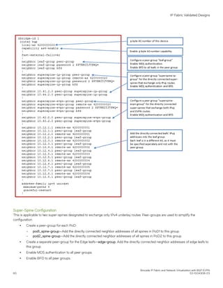 Super-Spine Configuration
This is applicable to two super-spines designated to exchange only IPv4 underlay routes. Peer-groups are used to simplify the
configuration.
∙ Create a peer-group for each PoD:
– pod1_spine-group—Add the directly connected neighbor addresses of all spines in PoD1 to this group.
– pod2_spine-group—Add the directly connected neighbor addresses of all spines in PoD2 to this group.
∙ Create a separate peer-group for the Edge leafs—edge-group. Add the directly connected neighbor addresses of edge leafs to
this group.
∙ Enable MD5 authentication to all peer groups.
∙ Enable BFD to all peer groups.
IP Fabric Validated Designs
Brocade IP Fabric and Network Virtualization with BGP EVPN
60 53-1004308-03
 