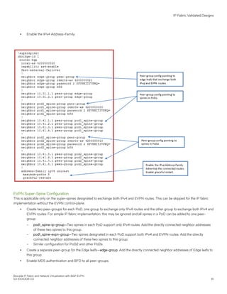 ∙ Enable the IPv4 Address-Family.
EVPN Super-Spine Configuration
This is applicable only on the super-spines designated to exchange both IPv4 and EVPN routes. This can be skipped for the IP fabric
implementation without the EVPN control-plane.
∙ Create two peer-groups for each PoD, one group to exchange only IPv4 routes and the other group to exchange both IPv4 and
EVPN routes. For simple IP fabric implementation, this may be ignored and all spines in a PoD can be added to one peer-
group.
– pod1_spine-ip-group—Two spines in each PoD support only IPv4 routes. Add the directly connected neighbor addresses
of these two spines to this group.
– pod1_spine-evpn-group—Two spines designated in each PoD support both IPv4 and EVPN routes. Add the directly
connected neighbor addresses of these two spines to this group.
– Similar configuration for PoD2 and other PoDs.
∙ Create a separate peer-group for the Edge leafs—edge-group. Add the directly connected neighbor addresses of Edge leafs to
this group.
∙ Enable MD5 authentication and BFD to all peer-groups.
IP Fabric Validated Designs
Brocade IP Fabric and Network Virtualization with BGP EVPN
53-1004308-03 61
 