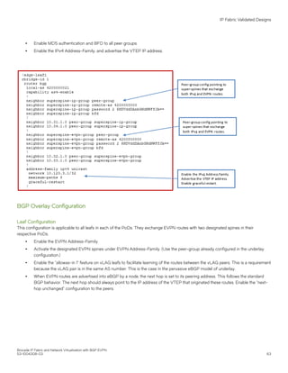 ∙ Enable MD5 authentication and BFD to all peer groups.
∙ Enable the IPv4 Address-Family, and advertise the VTEP IP address.
BGP Overlay Configuration
Leaf Configuration
This configuration is applicable to all leafs in each of the PoDs. They exchange EVPN routes with two designated spines in their
respective PoDs.
∙ Enable the EVPN Address-Family.
∙ Activate the designated EVPN spines under EVPN Address-Family. (Use the peer-group already configured in the underlay
configuration.)
∙ Enable the "allowas-in 1" feature on vLAG leafs to facilitate learning of the routes between the vLAG peers. This is a requirement
because the vLAG pair is in the same AS number. This is the case in the pervasive eBGP model of underlay.
∙ When EVPN routes are advertised into eBGP by a node, the next hop is set to its peering address. This follows the standard
BGP behavior. The next hop should always point to the IP address of the VTEP that originated these routes. Enable the "next-
hop unchanged" configuration to the peers.
IP Fabric Validated Designs
Brocade IP Fabric and Network Virtualization with BGP EVPN
53-1004308-03 63
 
