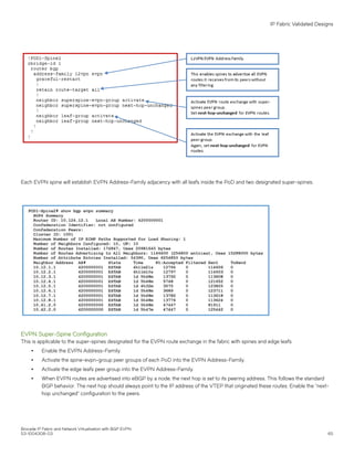 Each EVPN spine will establish EVPN Address-Family adjacency with all leafs inside the PoD and two designated super-spines.
EVPN Super-Spine Configuration
This is applicable to the super-spines designated for the EVPN route exchange in the fabric with spines and edge leafs.
∙ Enable the EVPN Address-Family.
∙ Activate the spine-evpn-group peer groups of each PoD into the EVPN Address-Family.
∙ Activate the edge leafs peer group into the EVPN Address-Family.
∙ When EVPN routes are advertised into eBGP by a node, the next hop is set to its peering address. This follows the standard
BGP behavior. The next hop should always point to the IP address of the VTEP that originated these routes. Enable the "next-
hop unchanged" configuration to the peers.
IP Fabric Validated Designs
Brocade IP Fabric and Network Virtualization with BGP EVPN
53-1004308-03 65
 