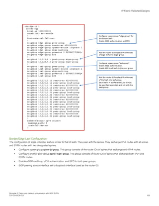 Border/Edge Leaf Configuration
The configuration of edge or border leafs is similar to that of leafs. They peer with the spines. They exchange IPv4 routes with all spines
and EVPN routes with two designated spines.
∙ Configure a peer group spine-ip-group. This group consists of the router IDs of spines that exchange only IPv4 routes.
∙ Configure another peer group spine-evpn-group. This group consists of router IDs of spines that exchange both IPv4 and
EVPN routes.
∙ Enable eBGP multihop, MD5 authentication, and BFD to both peer groups.
∙ BGP peering source interface set to loopback interface (used as the router ID).
IP Fabric Validated Designs
Brocade IP Fabric and Network Virtualization with BGP EVPN
53-1004308-03 69
 