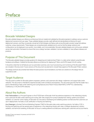 Preface
∙ Brocade Validated Designs.............................................................................................................................................................................................7
∙ Purpose of This Document.............................................................................................................................................................................................7
∙ Target Audience.....................................................................................................................................................................................................................7
∙ About the Authors.................................................................................................................................................................................................................7
∙ Document History................................................................................................................................................................................................................8
∙ About Brocade.......................................................................................................................................................................................................................8
Brocade Validated Designs
Brocade validated designs are reference architectures that are created and validated by Brocade engineers to address various customer
deployment scenarios and use cases. These validated designs provide a well-defined and standardized architecture for each
deployment scenario, and they incorporate a broad set of technologies and feature sets across Brocade's product range that address
customer-unique requirements. These designs are comprehensively validated end-to-end so that the design solutions and
configurations can be deployed more quickly, more reliably, and more predictably. Brocade validated designs are continuously validated
using a test automation framework to ensure that once a design has been validated, it remains validated on new software releases and
products.
Purpose of This Document
This Brocade validated design provides guidance for designing and implementing IP fabric in a data center network using Brocade
hardware and software. It details the Brocade reference architecture for deploying IP fabric and EVPN-based VXLAN overlay.
It should be noted that not all features such as automation practices, zero-touch provisioning, and monitoring of the Brocade IP fabric
are included in this document. Future versions of this document are planned to include these aspects of the Brocade IP fabric solution.
The design practices documented here follow the best-practice recommendations, but there are variations to the design that are
supported as well.
Target Audience
This document is written for Brocade systems engineers, partners, and customers who design, implement, and support data center
networks. This document is intended for experienced data center architects and engineers. This document assumes that the reader has a
good understanding of data center switching and routing features and of Multi-Protocol BGP/MPLS VPN[5] for understanding
multitenancy in VXLAN EVPN networks.
About the Authors
Krish Padmanabhan is a Principal Engineer on the IP SQA team at Brocade. Krish has extensive experience in the networking industry
and in particular the data-center switching and routing, with roles ranging from product development, testing, systems and solution
validation, to customer-centric testing. At Brocade, he is focused on developing and validating solution architectures that customers can
use in deployments. He holds a CCIE certification in Routing and Switching.
Anuj Dewangan is the lead Technical Marketing Engineer (TME) for Brocade's data center switching products. He holds a CCIE in
Routing and Switching and has several years of experience in the networking industry with roles in software development, solution
validation, and technical marketing. At Brocade, his focus is creating reference architectures, working with customers and account teams
Brocade IP Fabric and Network Virtualization with BGP EVPN
53-1004308-03 7
 