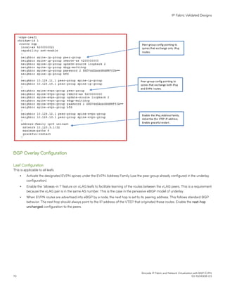 BGP Overlay Configuration
Leaf Configuration
This is applicable to all leafs.
∙ Activate the designated EVPN spines under the EVPN Address Family (use the peer group already configured in the underlay
configuration).
∙ Enable the "allowas-in 1" feature on vLAG leafs to facilitate learning of the routes between the vLAG peers. This is a requirement
because the vLAG pair is in the same AS number. This is the case in the pervasive eBGP model of underlay.
∙ When EVPN routes are advertised into eBGP by a node, the next hop is set to its peering address. This follows standard BGP
behavior. The next hop should always point to the IP address of the VTEP that originated these routes. Enable the next-hop
unchanged configuration to the peers.
IP Fabric Validated Designs
Brocade IP Fabric and Network Virtualization with BGP EVPN
70 53-1004308-03
 