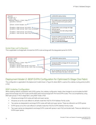 Border/Edge Leaf Configuration
This is applicable to all edge leafs. Activate the EVPN route exchange with the designated spines for EVPN.
Deployment Model-2: iBGP EVPN Configuration for Optimized 5-Stage Clos Fabric
This configuration is applicable to the deployment model shown in Figure 16, where iBGP is used as the underlay routing protocol within
a PoD.
BGP Underlay Configuration
When enabling network virtualization with EVPN overlay, the underlay configuration needs a few changes to accommodate the BGP
peers that exchange only IPv4 routes and the BGP peers that exchange both IPv4 and EVPN routes. This is accomplished by using
BGP peer groups. In the 5-stage fabric using iBGP inside a PoD:
∙ All spines exchange IPv4 routes with leafs and super-spines.
∙ All spines act as the route reflector to all leafs inside their PoD for IPv4 Address-Family routes.
∙ Two spines are designated to exchange EVPN routes with leafs and super-spines. These are referred to as EVPN spines.
∙ EVPN spines act as the route reflector to all leafs inside their PoD for EVPN Address-Family routes.
∙ Two super-spines are designated to exchange EVPN routes with spines in each PoD and border leafs. These are referred to as
EVPN super-spines.
IP Fabric Validated Designs
Brocade IP Fabric and Network Virtualization with BGP EVPN
72 53-1004308-03
 