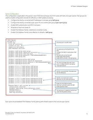 Spine Configuration
This configuration is applicable to the spines in each POD that exchange only IPv4 routes with leafs and super-spines. Peer groups are
used to simplify configuration and also for efficiency in BGP update processing.
∙ Configure the directly connected leaf IP addresses in one peer group leaf-group.
∙ Configure the directly connected super-spine IPs into another peer group super-spine-group.
∙ Enable MD5 authentication and BFD to all peers.
∙ All spines to have one cluster ID.
∙ Enable IPv4 Address-Family, redistribute connected-routes.
∙ Enable IPv4 Address-Family route reflection to all leafs in leaf-group.
Each spine should establish IPv4 Address-Family peering with all leafs inside its PoD and all super-spines.
IP Fabric Validated Designs
Brocade IP Fabric and Network Virtualization with BGP EVPN
53-1004308-03 73
 