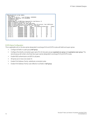 EVPN Spine Configuration
This is applicable only on the two spines designated to exchange IPv4 and EVPN routes with leafs and super-spines.
∙ Configure all leafs in a peer group leaf-group.
∙ Configure the directly connected super-spine IPs into two peer groups superspine-ip-group and superspine-evpn-group. The
second group will contain only those two super-spines designated to exchange IPv4 and EVPN routes.
∙ Enable MD5 authentication and BFD to all peers.
∙ All spines are to have one cluster ID.
∙ Enable IPv4 Address-Family; redistribute connected routes.
∙ Enable IPv4 Address-Family route reflection to all leafs in leaf-group.
IP Fabric Validated Designs
Brocade IP Fabric and Network Virtualization with BGP EVPN
74 53-1004308-03
 