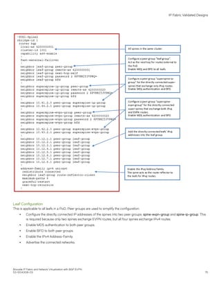Leaf Configuration
This is applicable to all leafs in a PoD. Peer groups are used to simplify the configuration.
∙ Configure the directly connected IP addresses of the spines into two peer groups: spine-evpn-group and spine-ip-group. This
is required because only two spines exchange EVPN routes, but all four spines exchange IPv4 routes.
∙ Enable MD5 authentication to both peer groups.
∙ Enable BFD to both peer groups.
∙ Enable the IPv4 Address-Family.
∙ Advertise the connected networks.
IP Fabric Validated Designs
Brocade IP Fabric and Network Virtualization with BGP EVPN
53-1004308-03 75
 