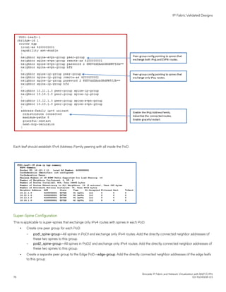 Each leaf should establish IPv4 Address-Family peering with all inside the PoD.
Super-Spine Configuration
This is applicable to super-spines that exchange only IPv4 routes with spines in each PoD.
∙ Create one peer group for each PoD.
– pod1_spine-group—All spines in PoD1 and exchange only IPv4 routes. Add the directly connected neighbor addresses of
these two spines to this group.
– pod2_spine-group—All spines in PoD2 and exchange only IPv4 routes. Add the directly connected neighbor addresses of
these two spines to this group.
∙ Create a separate peer group to the Edge PoD—edge-group. Add the directly connected neighbor addresses of the edge leafs
to this group.
IP Fabric Validated Designs
Brocade IP Fabric and Network Virtualization with BGP EVPN
76 53-1004308-03
 