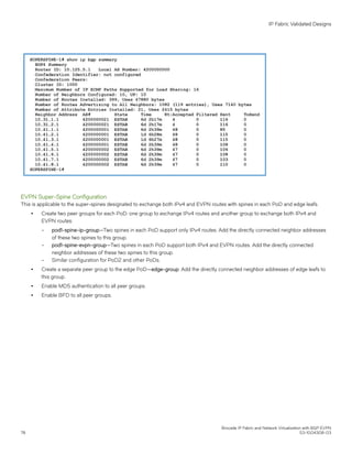 EVPN Super-Spine Configuration
This is applicable to the super-spines designated to exchange both IPv4 and EVPN routes with spines in each PoD and edge leafs.
∙ Create two peer groups for each PoD: one group to exchange IPv4 routes and another group to exchange both IPv4 and
EVPN routes:
– pod1-spine-ip-group—Two spines in each PoD support only IPv4 routes. Add the directly connected neighbor addresses
of these two spines to this group.
– pod1-spine-evpn-group—Two spines in each PoD support both IPv4 and EVPN routes. Add the directly connected
neighbor addresses of these two spines to this group.
– Similar configuration for PoD2 and other PoDs.
∙ Create a separate peer group to the edge PoD—edge-group. Add the directly connected neighbor addresses of edge leafs to
this group.
∙ Enable MD5 authentication to all peer groups.
∙ Enable BFD to all peer groups.
IP Fabric Validated Designs
Brocade IP Fabric and Network Virtualization with BGP EVPN
78 53-1004308-03
 