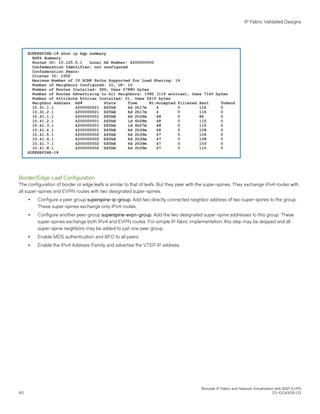 Border/Edge-Leaf Configuration
The configuration of border or edge leafs is similar to that of leafs. But they peer with the super-spines. They exchange IPv4 routes with
all super-spines and EVPN routes with two designated super-spines.
∙ Configure a peer group superspine-ip-group. Add two directly connected neighbor address of two super-spines to the group.
These super-spines exchange only IPv4 routes.
∙ Configure another peer-group superspine-evpn-group. Add the two designated super-spine addresses to this group. These
super-spines exchange both IPv4 and EVPN routes. For simple IP fabric implementation, this step may be skipped and all
super-spine neighbors may be added to just one peer group.
∙ Enable MD5 authentication and BFD to all peers.
∙ Enable the IPv4 Address-Family and advertise the VTEP IP address.
IP Fabric Validated Designs
Brocade IP Fabric and Network Virtualization with BGP EVPN
80 53-1004308-03
 