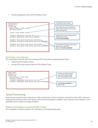 ∙ Activate all edge leafs under the EVPN Address-Family.
Border/Edge Leaf Configuration
This is applicable to all border leafs. They exchange EVPN routes with two designated super-spines.
∙ Enable the EVPN Address-Family.
∙ Activate EVPN super-spines under the EVPN Address-Family.
Tenant Provisioning
Tenant provisioning refers to the configuration on leafs to enable server VLANs and network connectivity to tenant VRF contexts and
mapping these VLANs and VRFs to the overlay control and forwarding planes to establish Layer 2 extension and multitenancy. This is
applicable to both 3-stage and 5-stage Clos fabrics.
Enable Conversational Learning of MAC Entries
This is applicable to all leafs in the fabric for conservation of L2 forwarding table space.
IP Fabric Validated Designs
Brocade IP Fabric and Network Virtualization with BGP EVPN
53-1004308-03 83
 