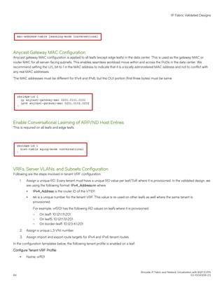 Anycast Gateway MAC Configuration
Anycast gateway MAC configuration is applied to all leafs (except edge leafs) in the data center. This is used as the gateway MAC or
router MAC for all server-facing subnets. This enables seamless workload move within and across the PoDs in the data center. We
recommend setting the U/L bit to 1 in the MAC address to indicate that it is a locally administered MAC address and not to conflict with
any real MAC addresses.
The MAC addresses must be different for IPv4 and IPv6, but the OUI portion (first three bytes) must be same.
Enable Conversational Learning of ARP/ND Host Entries
This is required on all leafs and edge leafs.
VRFs, Server VLANs, and Subnets Configuration
Following are the steps involved in tenant VRF configuration.
1. Assign a unique RD. Every tenant must have a unique RD value per leaf/ToR where it is provisioned. In the validated design, we
are using the following format: IPv4_Address:nn where
∙ IPv4_Address is the router ID of the VTEP.
∙ nn is a unique number for the tenant VRF. This value is re-used on other leafs as well where the same tenant is
provisioned.
For example, vrf201 has the following RD values on leafs where it is provisioned.
– On leaf1: 10.121.1.11:201
– On leaf5: 10.121.1.51:201
– On border-leaf1: 10.123.4.1:201
2. Assign a unique L3 VNI number.
3. Assign import and export route targets for IPv4 and IPv6 tenant routes.
In the configuration templates below, the following tenant profile is enabled on a leaf:
Configure Tenant VRF Profile:
∙ Name: vrf101
IP Fabric Validated Designs
Brocade IP Fabric and Network Virtualization with BGP EVPN
84 53-1004308-03
 