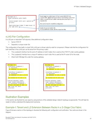 vLAG Pair Configuration
A vLAG pair or redundant ToR requires a few additional configuration steps:
∙ Same VTEP IP
∙ Separate or unique router IDs
The configuration of two leafs in a dual-ToR vLAG pair is shown side-by-side for comparison. (Please note that the configuration for
both switches in the vLAG pair can be done from the primary node.)
∙ The Loopback1 interface has the same IP address on both nodes; this is used as the VTEP IP under overlay gateway.
∙ The Loopback2 interface has a unique IP address on each node; this is used as the IP router ID for the node.
∙ Attach both RBridge IDs under the overlay gateway.
Illustration Examples
In this section we illustrate the use cases by using sections of the validated design network topology as appropriate. This will help the
reader to further understand the deployment scenarios.
Example-1: Tenant and L2 Extension Between Racks in a 3-Stage Clos Fabric
Figure 18 shows a section of the topology to illustrate the following with configuration and verification. Two racks are shown in the
diagram.
IP Fabric Validated Designs
Brocade IP Fabric and Network Virtualization with BGP EVPN
53-1004308-03 87
 