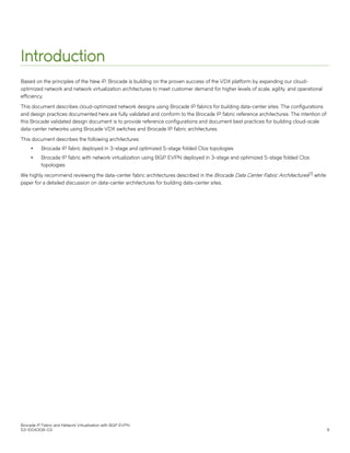 Introduction
Based on the principles of the New IP, Brocade is building on the proven success of the VDX platform by expanding our cloud-
optimized network and network virtualization architectures to meet customer demand for higher levels of scale, agility, and operational
efficiency.
This document describes cloud-optimized network designs using Brocade IP fabrics for building data-center sites. The configurations
and design practices documented here are fully validated and conform to the Brocade IP fabric reference architectures. The intention of
this Brocade validated design document is to provide reference configurations and document best practices for building cloud-scale
data-center networks using Brocade VDX switches and Brocade IP fabric architectures.
This document describes the following architectures:
∙ Brocade IP fabric deployed in 3-stage and optimized 5-stage folded Clos topologies
∙ Brocade IP fabric with network virtualization using BGP EVPN deployed in 3-stage and optimized 5-stage folded Clos
topologies
We highly recommend reviewing the data-center fabric architectures described in the Brocade Data Center Fabric Architectures[7] white
paper for a detailed discussion on data-center architectures for building data-center sites.
Brocade IP Fabric and Network Virtualization with BGP EVPN
53-1004308-03 9
 