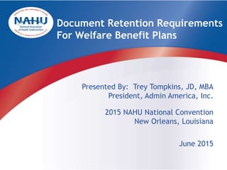 Presented By: Trey Tompkins, JD, MBA
President, Admin America, Inc.
2015 NAHU National Convention
New Orleans, Louisiana
June 2015
Document Retention Requirements
For Welfare Benefit Plans
 