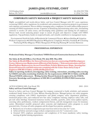 JAMES (JIM) STEINKE, CHST
1012 Lindsay Circle H: (254) 939-7958
Belton, TX 76513 jsteinke@hot.rr.com C: (254) 718-7454
CORPORATE SAFETY MANAGER ♦ PROJECT SAFETY MANAGER
Highly accomplished and results-driven Safety and Loss Control Manager with 30+ years experience
overseeing OSHA safety regulations for residential and commercial construction projects in government
and corporate environments. Proven abilities managing safety compliance for multi-million dollar projects
ensuring all OSHA requirements are met. Expertise in identifying and monitoring safety risks, determining
solutions to resolve all safety issues, and developing safety guidelines and training for all employees.
Proven track record analyzing project scope to ensure all goals and objectives comply with OSHA
regulations. Top-performer, hands-on respected leader, and valuable contributor to management teams.
Environmental Health & Safety ♦ Residential & Commercial Projects ♦Green Building ♦ Litigation
Workers Compensation ♦ OSHA Regulations ♦ Regulatory Compliance ♦ Safety Standards ♦ Consulting
Purchasing ♦ Due Diligence ♦ Risk Management ♦ Meeting Planning ♦ Customer Relations
PROFESSIONAL EXPERIENCE
Professional Safety Manager/ Consultant/ OSHA Outreach Construction Instructor-Present
Site Safety & Health Officer, Fort Hood, TX- July 2010- May-2016
Site Safety & Health Officer for General Contractors that are constructing-Child Development
Center, Infrastructure Replacement of Electrical Sub-Stations / Telecommunications and Fort
Hood Stadium Replacement, Access Control Point, Vehicle Maintenance Shops. Assuring that
General Contractors and Subcontractors complying with the Unites States Army Corp of
Engineers EM 385-1-1 Safety and Health Requirements
Safety in reporting, incidents, investigating, safety training, orientations ,attending safety meeting
by USACE and safety monitoring of jobsites for the requirements ofEM 385-1-1 Safety and Health
Manual USACE enforcement. Writing Activity Hazard Analysis for approval by the USACE,
Extensive Knowledge and Compliance of EM 385-1-1 and OSHA 29 CFR 29 1926 Construction
Standards
ACTUS LEND LEASE, Fort Hood, TX 2001 - 2010
Safety and Loss Control Manager
Served as Safety and Loss Control Manager for company contracted to build, refurbish, and maintain
residential family homes for US Army Military Housing Division. Managed project site safety programs
ensuring compliance with OSHA requirements and global company safety department guidelines,
monitored project risks, and conducted new hire safety compliance training, employee safety talks, and
pre-task safety briefings. Generated numerous weekly, monthly, quarterly, safety status updates reports,
assessing safety performance, workers compensation history, and risk management issues for insurance
carrier. Determined monthly projected safety concerns and implemented safety programs to avoid
potential risks. Oversaw all safety programs and developed best practice guidelines.
 Reduced cost of workers compensation per man hour with no loss time for 7 years.
 Achieved below national average workers compensation costs for 7 consecutive years.
 Attained 100% employee participation and completion of 16 hours mandatory safety training,
meeting all global training requirements.
 