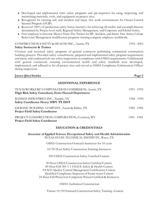  Developed and implemented strict safety programs and pre-requisites for using, inspecting, and
maintaining materials, tools, and equipment on project sites.
 Recognized for creating safe and incident and injury free work environments for Owner Control
Insured Program (OCIP).
 Received 100% of production safety bonus incentive for achieving all credits and accomplishments
determined by Project level staff, Regional Safety Management, and Corporate and Global Safety.
 First employee to become Master-Train-The-Trainer for IIF, Incident, and Injury Free-Safety Culture
Behavioral Management modification programs training company employee worldwide.
CONSTRUCTION SAFETY & HEALTH INC., Austin, TX 1992 - 2001
Safety Instructor & Trainer
Oversaw and reviewed safety programs of general contractor performing commercial construction
building projects. Provided safety consultations, prepared and implemented safety program requirements
and plans, and conducted job site safety inspections in compliance with OSHA requirements. Collaborated
with general contractors ensuring environmental health and safety standards were developed,
implemented, and adhered to for all project sites and served as OSHA Compliance Enforcement Officer
during inspections.
James (Jim) Steinke Page 2
ADDITIONAL EXPERIENCE
TEXAS WORKERS’ COMPENSATION COMMISSION, Austin, TX 1991 - 1992
High Risk Safety Consultant, Extra Hazard Department
BANDAS INDUSTRIES INC., Temple, TX 1986 - 1990
Safety Coordinator Heavy HWY TX DOT
GILBANE BUILDING COMPANY, Austin & Dallas, TX 1982 - 1986
Project Field Safety Coordinator
PROJECT CONSTRUCTION CORPORATION, Evanston, WY 1981 - 1982
Project Field Safety Coordinator
EDUCATION & CREDENTIALS
Associate of Applied Science Occupational Safety and Health Administration
TEXAS STATE TECHNICAL INSTITUTE, Waco, TX
OSHA Construction Outreach Instructor for 18 years
10/30 Hour Safety Construction Training Instructor
500 OSHA Construction Safety Certified-Current
30 Hour OSHA Construction Safety Certified-Current
40 Hour EM 385-1-1 USACE Safety & Health-Current
USACE Quality Control Management Certification-Current
Qualified Compliance Inspector of Storm water-Current
24 Hour Fall Protection Competent Person Certified & Instructor
OSHA Authorized Construction
Trainer 10/30 Outreach Construction Safety Training –Current
 