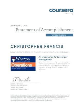 coursera.org
Statement of Accomplishment
WITH DISTINCTION
DECEMBER 17, 2012
CHRISTOPHER FRANCIS
HAS SUCCESSFULLY COMPLETED THE UNIVERSITY OF PENNSYLVANIA'S ONLINE OFFERING OF
An Introduction to Operations
Management
This course covered the content of a quarter-long MBA core
course with a focus on analyzing and improving business
processes across a range of manufacturing and service
applications.
CHRISTIAN TERWIESCH
ANDREW M. HELLER PROFESSOR
THE WHARTON SCHOOL
UNIVERSITY OF PENNSYLVANIA
THIS STATEMENT OF ACCOMPLISHMENT IS NOT A UNIVERSITY OF PENNSYLVANIA DEGREE; AND IT DOES NOT VERIFY THE IDENTITY OF THE
STUDENT; PLEASE NOTE: THIS ONLINE OFFERING DOES NOT REFLECT THE ENTIRE CURRICULUM OFFERED TO STUDENTS ENROLLED AT THE
UNIVERSITY OF PENNSYLVANIA. THIS STATEMENT DOES NOT AFFIRM THAT THIS STUDENT WAS ENROLLED AS A STUDENT AT THE
UNIVERSITY OF PENNSYLVANIA IN ANY WAY. IT DOES NOT CONFER A UNIVERSITY OF PENNSYLVANIA GRADE; IT DOES NOT CONFER
UNIVERSITY OF PENNSYLVANIA CREDIT; IT DOES NOT CONFER ANY CREDENTIAL TO THE STUDENT.
 
