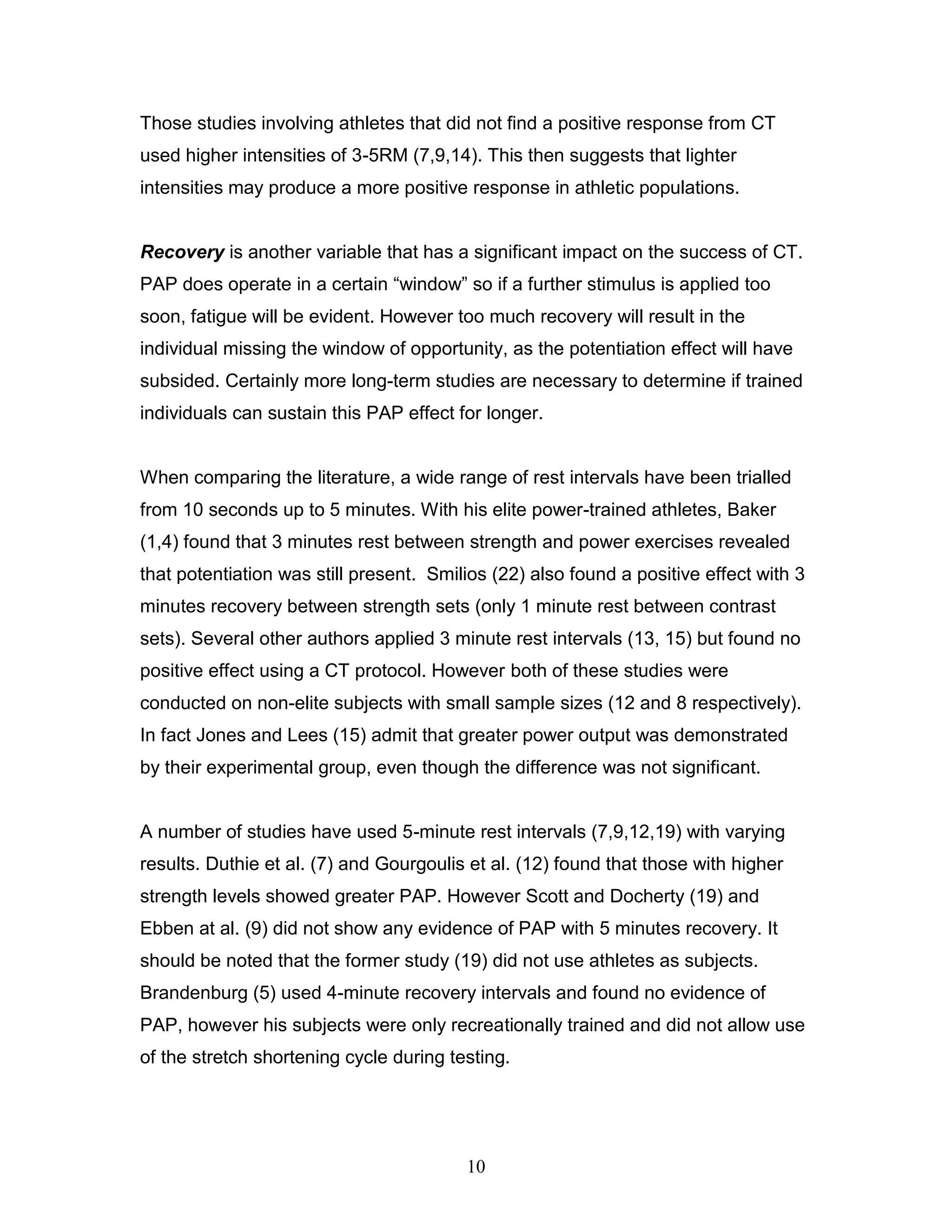 10
Those studies involving athletes that did not find a positive response from CT
used higher intensities of 3-5RM (7,9,14). This then suggests that lighter
intensities may produce a more positive response in athletic populations.
Recovery is another variable that has a significant impact on the success of CT.
PAP does operate in a certain “window” so if a further stimulus is applied too
soon, fatigue will be evident. However too much recovery will result in the
individual missing the window of opportunity, as the potentiation effect will have
subsided. Certainly more long-term studies are necessary to determine if trained
individuals can sustain this PAP effect for longer.
When comparing the literature, a wide range of rest intervals have been trialled
from 10 seconds up to 5 minutes. With his elite power-trained athletes, Baker
(1,4) found that 3 minutes rest between strength and power exercises revealed
that potentiation was still present. Smilios (22) also found a positive effect with 3
minutes recovery between strength sets (only 1 minute rest between contrast
sets). Several other authors applied 3 minute rest intervals (13, 15) but found no
positive effect using a CT protocol. However both of these studies were
conducted on non-elite subjects with small sample sizes (12 and 8 respectively).
In fact Jones and Lees (15) admit that greater power output was demonstrated
by their experimental group, even though the difference was not significant.
A number of studies have used 5-minute rest intervals (7,9,12,19) with varying
results. Duthie et al. (7) and Gourgoulis et al. (12) found that those with higher
strength levels showed greater PAP. However Scott and Docherty (19) and
Ebben at al. (9) did not show any evidence of PAP with 5 minutes recovery. It
should be noted that the former study (19) did not use athletes as subjects.
Brandenburg (5) used 4-minute recovery intervals and found no evidence of
PAP, however his subjects were only recreationally trained and did not allow use
of the stretch shortening cycle during testing.
 