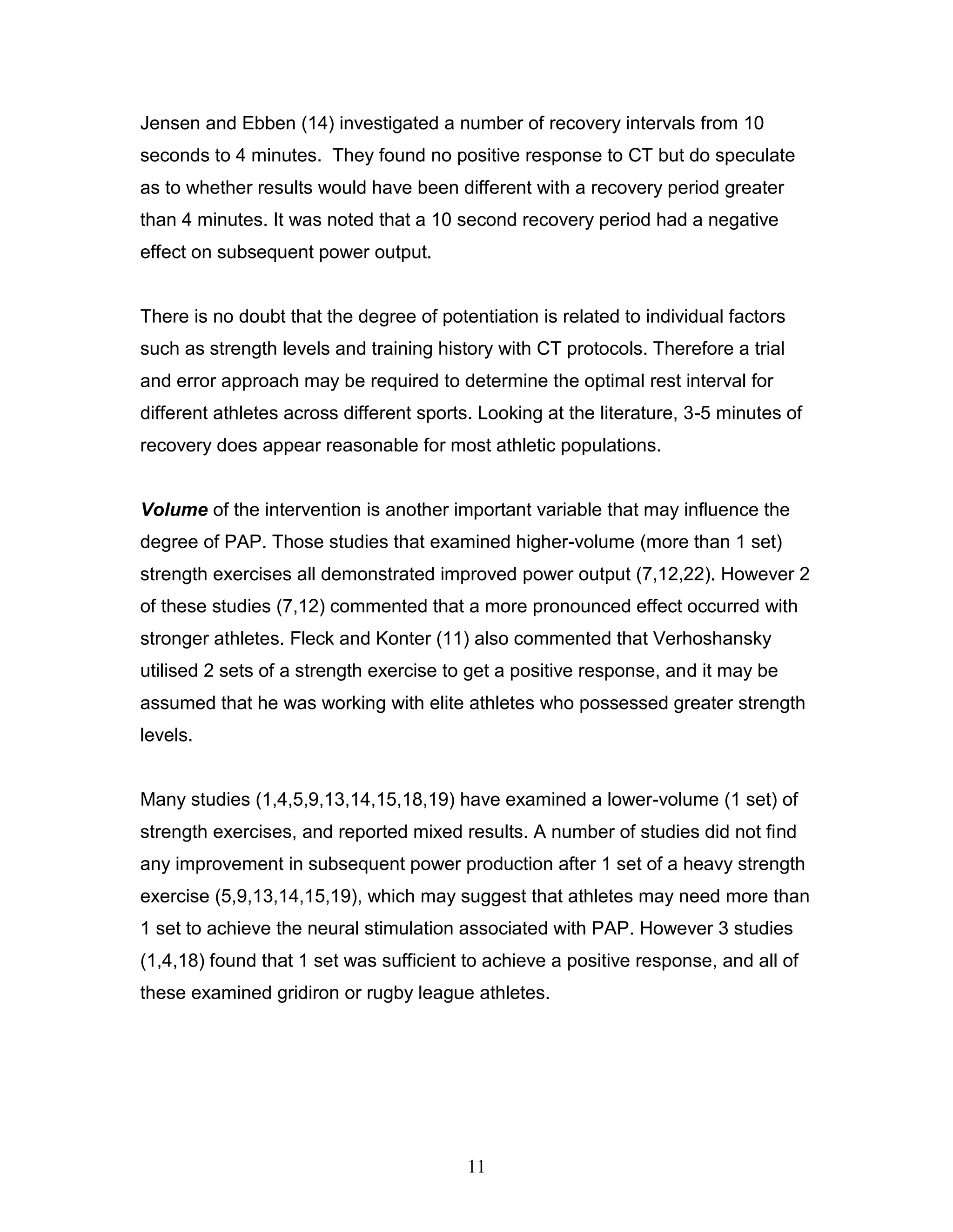 11
Jensen and Ebben (14) investigated a number of recovery intervals from 10
seconds to 4 minutes. They found no positive response to CT but do speculate
as to whether results would have been different with a recovery period greater
than 4 minutes. It was noted that a 10 second recovery period had a negative
effect on subsequent power output.
There is no doubt that the degree of potentiation is related to individual factors
such as strength levels and training history with CT protocols. Therefore a trial
and error approach may be required to determine the optimal rest interval for
different athletes across different sports. Looking at the literature, 3-5 minutes of
recovery does appear reasonable for most athletic populations.
Volume of the intervention is another important variable that may influence the
degree of PAP. Those studies that examined higher-volume (more than 1 set)
strength exercises all demonstrated improved power output (7,12,22). However 2
of these studies (7,12) commented that a more pronounced effect occurred with
stronger athletes. Fleck and Konter (11) also commented that Verhoshansky
utilised 2 sets of a strength exercise to get a positive response, and it may be
assumed that he was working with elite athletes who possessed greater strength
levels.
Many studies (1,4,5,9,13,14,15,18,19) have examined a lower-volume (1 set) of
strength exercises, and reported mixed results. A number of studies did not find
any improvement in subsequent power production after 1 set of a heavy strength
exercise (5,9,13,14,15,19), which may suggest that athletes may need more than
1 set to achieve the neural stimulation associated with PAP. However 3 studies
(1,4,18) found that 1 set was sufficient to achieve a positive response, and all of
these examined gridiron or rugby league athletes.
 