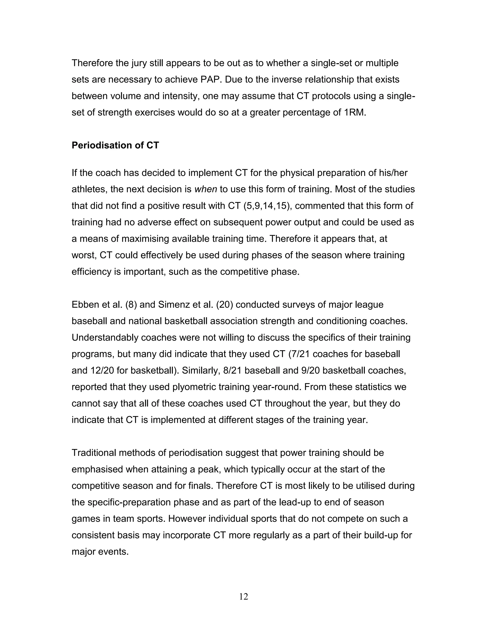 12
Therefore the jury still appears to be out as to whether a single-set or multiple
sets are necessary to achieve PAP. Due to the inverse relationship that exists
between volume and intensity, one may assume that CT protocols using a single-
set of strength exercises would do so at a greater percentage of 1RM.
Periodisation of CT
If the coach has decided to implement CT for the physical preparation of his/her
athletes, the next decision is when to use this form of training. Most of the studies
that did not find a positive result with CT (5,9,14,15), commented that this form of
training had no adverse effect on subsequent power output and could be used as
a means of maximising available training time. Therefore it appears that, at
worst, CT could effectively be used during phases of the season where training
efficiency is important, such as the competitive phase.
Ebben et al. (8) and Simenz et al. (20) conducted surveys of major league
baseball and national basketball association strength and conditioning coaches.
Understandably coaches were not willing to discuss the specifics of their training
programs, but many did indicate that they used CT (7/21 coaches for baseball
and 12/20 for basketball). Similarly, 8/21 baseball and 9/20 basketball coaches,
reported that they used plyometric training year-round. From these statistics we
cannot say that all of these coaches used CT throughout the year, but they do
indicate that CT is implemented at different stages of the training year.
Traditional methods of periodisation suggest that power training should be
emphasised when attaining a peak, which typically occur at the start of the
competitive season and for finals. Therefore CT is most likely to be utilised during
the specific-preparation phase and as part of the lead-up to end of season
games in team sports. However individual sports that do not compete on such a
consistent basis may incorporate CT more regularly as a part of their build-up for
major events.
 