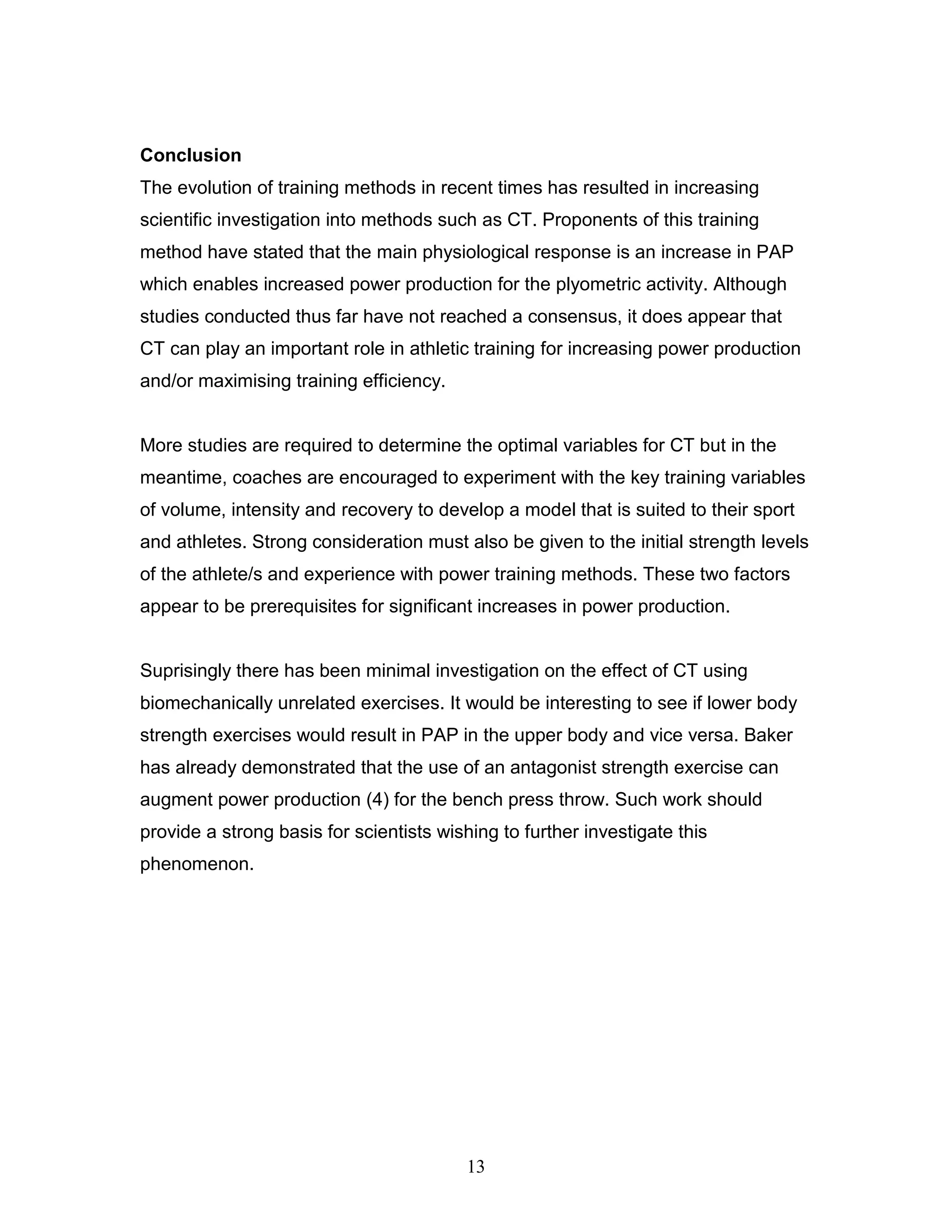 13
Conclusion
The evolution of training methods in recent times has resulted in increasing
scientific investigation into methods such as CT. Proponents of this training
method have stated that the main physiological response is an increase in PAP
which enables increased power production for the plyometric activity. Although
studies conducted thus far have not reached a consensus, it does appear that
CT can play an important role in athletic training for increasing power production
and/or maximising training efficiency.
More studies are required to determine the optimal variables for CT but in the
meantime, coaches are encouraged to experiment with the key training variables
of volume, intensity and recovery to develop a model that is suited to their sport
and athletes. Strong consideration must also be given to the initial strength levels
of the athlete/s and experience with power training methods. These two factors
appear to be prerequisites for significant increases in power production.
Suprisingly there has been minimal investigation on the effect of CT using
biomechanically unrelated exercises. It would be interesting to see if lower body
strength exercises would result in PAP in the upper body and vice versa. Baker
has already demonstrated that the use of an antagonist strength exercise can
augment power production (4) for the bench press throw. Such work should
provide a strong basis for scientists wishing to further investigate this
phenomenon.
 