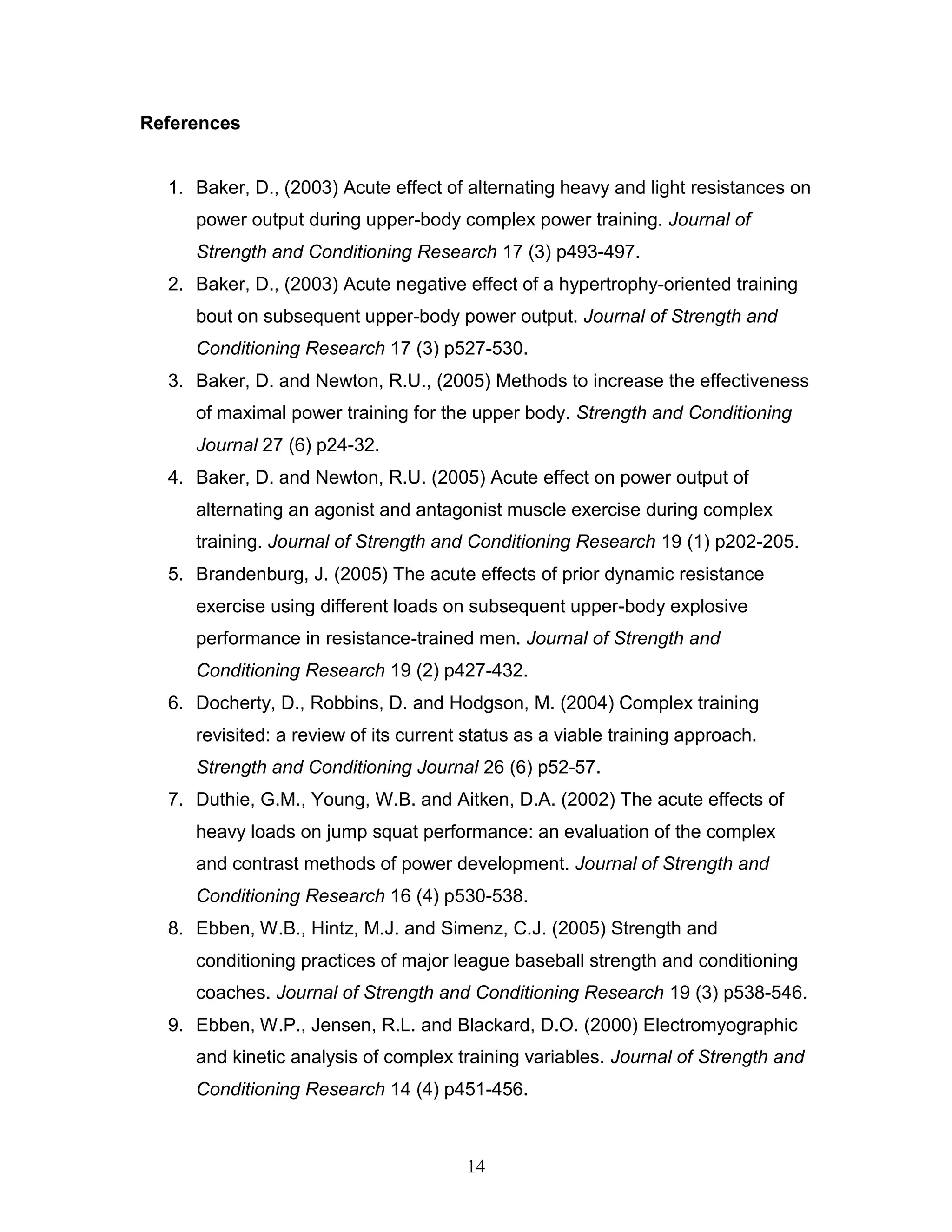 14
References
1. Baker, D., (2003) Acute effect of alternating heavy and light resistances on
power output during upper-body complex power training. Journal of
Strength and Conditioning Research 17 (3) p493-497.
2. Baker, D., (2003) Acute negative effect of a hypertrophy-oriented training
bout on subsequent upper-body power output. Journal of Strength and
Conditioning Research 17 (3) p527-530.
3. Baker, D. and Newton, R.U., (2005) Methods to increase the effectiveness
of maximal power training for the upper body. Strength and Conditioning
Journal 27 (6) p24-32.
4. Baker, D. and Newton, R.U. (2005) Acute effect on power output of
alternating an agonist and antagonist muscle exercise during complex
training. Journal of Strength and Conditioning Research 19 (1) p202-205.
5. Brandenburg, J. (2005) The acute effects of prior dynamic resistance
exercise using different loads on subsequent upper-body explosive
performance in resistance-trained men. Journal of Strength and
Conditioning Research 19 (2) p427-432.
6. Docherty, D., Robbins, D. and Hodgson, M. (2004) Complex training
revisited: a review of its current status as a viable training approach.
Strength and Conditioning Journal 26 (6) p52-57.
7. Duthie, G.M., Young, W.B. and Aitken, D.A. (2002) The acute effects of
heavy loads on jump squat performance: an evaluation of the complex
and contrast methods of power development. Journal of Strength and
Conditioning Research 16 (4) p530-538.
8. Ebben, W.B., Hintz, M.J. and Simenz, C.J. (2005) Strength and
conditioning practices of major league baseball strength and conditioning
coaches. Journal of Strength and Conditioning Research 19 (3) p538-546.
9. Ebben, W.P., Jensen, R.L. and Blackard, D.O. (2000) Electromyographic
and kinetic analysis of complex training variables. Journal of Strength and
Conditioning Research 14 (4) p451-456.
 