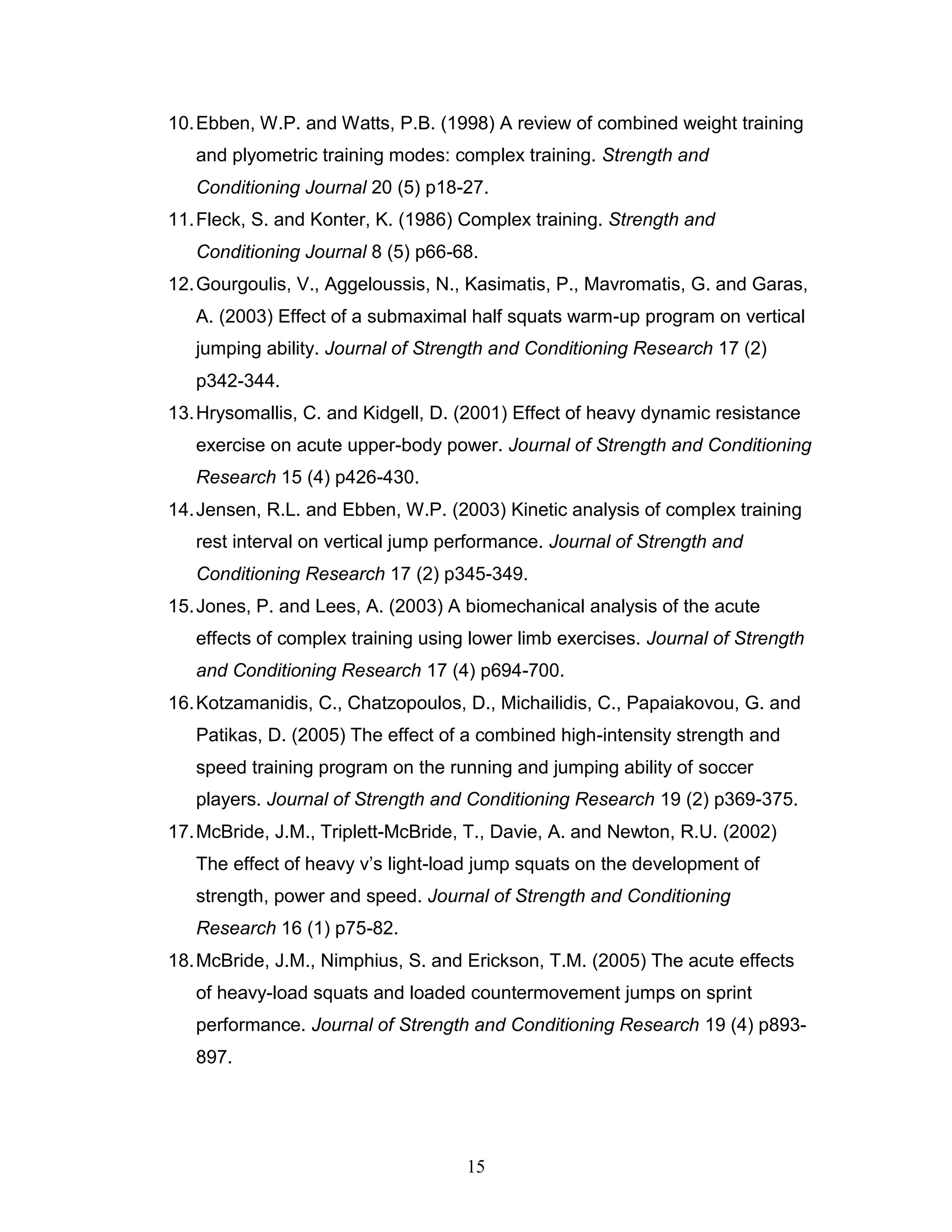 15
10.Ebben, W.P. and Watts, P.B. (1998) A review of combined weight training
and plyometric training modes: complex training. Strength and
Conditioning Journal 20 (5) p18-27.
11.Fleck, S. and Konter, K. (1986) Complex training. Strength and
Conditioning Journal 8 (5) p66-68.
12.Gourgoulis, V., Aggeloussis, N., Kasimatis, P., Mavromatis, G. and Garas,
A. (2003) Effect of a submaximal half squats warm-up program on vertical
jumping ability. Journal of Strength and Conditioning Research 17 (2)
p342-344.
13.Hrysomallis, C. and Kidgell, D. (2001) Effect of heavy dynamic resistance
exercise on acute upper-body power. Journal of Strength and Conditioning
Research 15 (4) p426-430.
14.Jensen, R.L. and Ebben, W.P. (2003) Kinetic analysis of complex training
rest interval on vertical jump performance. Journal of Strength and
Conditioning Research 17 (2) p345-349.
15.Jones, P. and Lees, A. (2003) A biomechanical analysis of the acute
effects of complex training using lower limb exercises. Journal of Strength
and Conditioning Research 17 (4) p694-700.
16.Kotzamanidis, C., Chatzopoulos, D., Michailidis, C., Papaiakovou, G. and
Patikas, D. (2005) The effect of a combined high-intensity strength and
speed training program on the running and jumping ability of soccer
players. Journal of Strength and Conditioning Research 19 (2) p369-375.
17.McBride, J.M., Triplett-McBride, T., Davie, A. and Newton, R.U. (2002)
The effect of heavy v’s light-load jump squats on the development of
strength, power and speed. Journal of Strength and Conditioning
Research 16 (1) p75-82.
18.McBride, J.M., Nimphius, S. and Erickson, T.M. (2005) The acute effects
of heavy-load squats and loaded countermovement jumps on sprint
performance. Journal of Strength and Conditioning Research 19 (4) p893-
897.
 