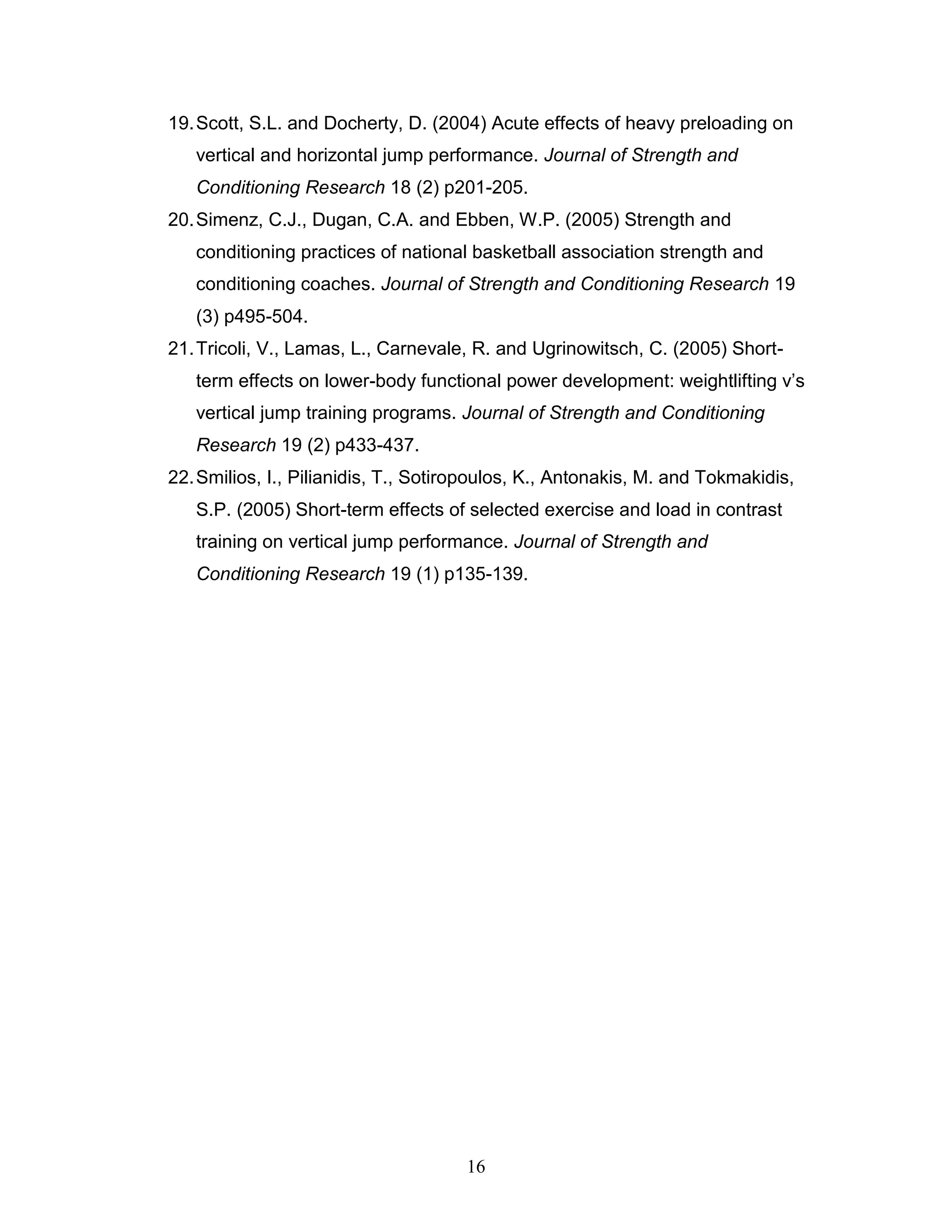 16
19.Scott, S.L. and Docherty, D. (2004) Acute effects of heavy preloading on
vertical and horizontal jump performance. Journal of Strength and
Conditioning Research 18 (2) p201-205.
20.Simenz, C.J., Dugan, C.A. and Ebben, W.P. (2005) Strength and
conditioning practices of national basketball association strength and
conditioning coaches. Journal of Strength and Conditioning Research 19
(3) p495-504.
21.Tricoli, V., Lamas, L., Carnevale, R. and Ugrinowitsch, C. (2005) Short-
term effects on lower-body functional power development: weightlifting v’s
vertical jump training programs. Journal of Strength and Conditioning
Research 19 (2) p433-437.
22.Smilios, I., Pilianidis, T., Sotiropoulos, K., Antonakis, M. and Tokmakidis,
S.P. (2005) Short-term effects of selected exercise and load in contrast
training on vertical jump performance. Journal of Strength and
Conditioning Research 19 (1) p135-139.
 