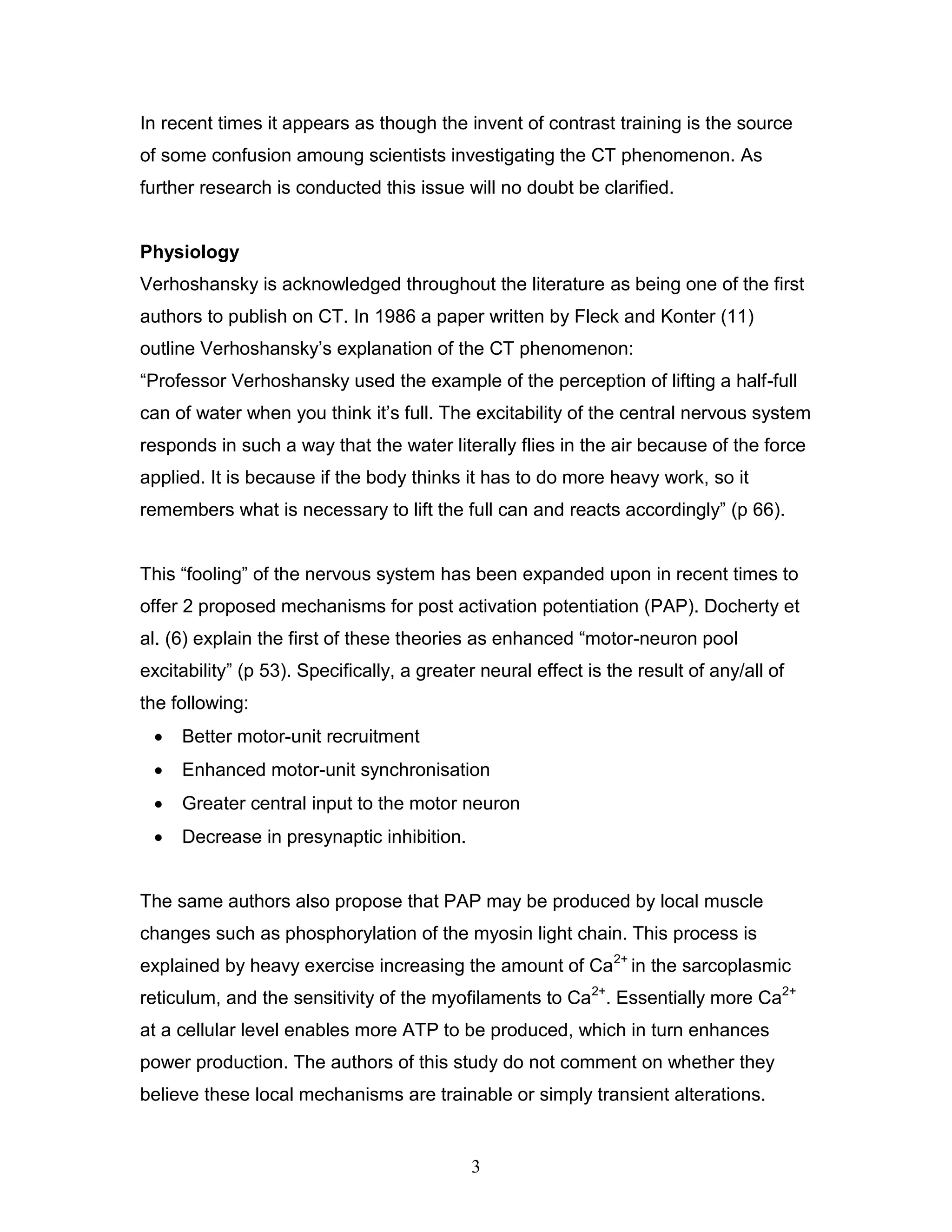 3
In recent times it appears as though the invent of contrast training is the source
of some confusion amoung scientists investigating the CT phenomenon. As
further research is conducted this issue will no doubt be clarified.
Physiology
Verhoshansky is acknowledged throughout the literature as being one of the first
authors to publish on CT. In 1986 a paper written by Fleck and Konter (11)
outline Verhoshansky’s explanation of the CT phenomenon:
“Professor Verhoshansky used the example of the perception of lifting a half-full
can of water when you think it’s full. The excitability of the central nervous system
responds in such a way that the water literally flies in the air because of the force
applied. It is because if the body thinks it has to do more heavy work, so it
remembers what is necessary to lift the full can and reacts accordingly” (p 66).
This “fooling” of the nervous system has been expanded upon in recent times to
offer 2 proposed mechanisms for post activation potentiation (PAP). Docherty et
al. (6) explain the first of these theories as enhanced “motor-neuron pool
excitability” (p 53). Specifically, a greater neural effect is the result of any/all of
the following:
 Better motor-unit recruitment
 Enhanced motor-unit synchronisation
 Greater central input to the motor neuron
 Decrease in presynaptic inhibition.
The same authors also propose that PAP may be produced by local muscle
changes such as phosphorylation of the myosin light chain. This process is
explained by heavy exercise increasing the amount of Ca2+
in the sarcoplasmic
reticulum, and the sensitivity of the myofilaments to Ca2+
. Essentially more Ca2+
at a cellular level enables more ATP to be produced, which in turn enhances
power production. The authors of this study do not comment on whether they
believe these local mechanisms are trainable or simply transient alterations.
 