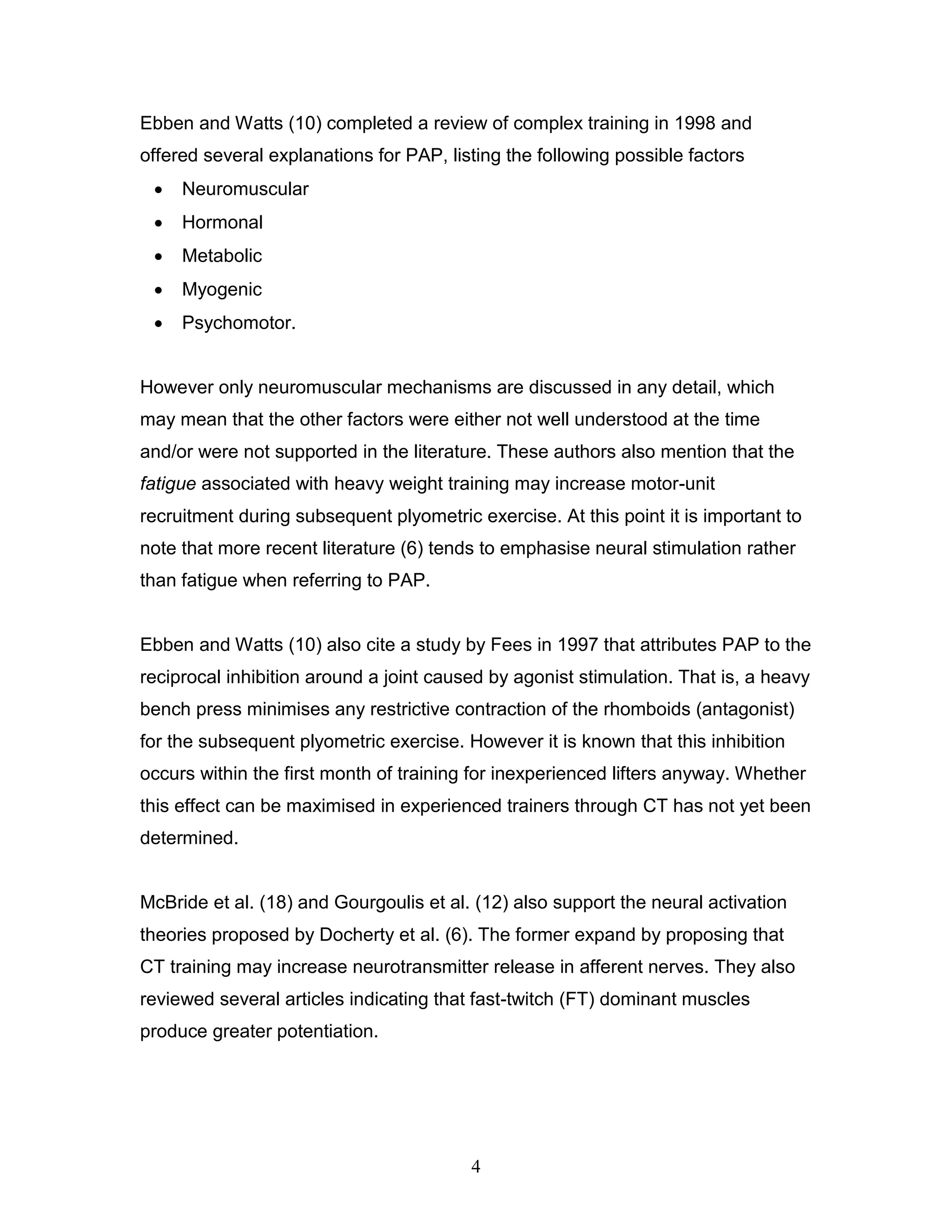 4
Ebben and Watts (10) completed a review of complex training in 1998 and
offered several explanations for PAP, listing the following possible factors
 Neuromuscular
 Hormonal
 Metabolic
 Myogenic
 Psychomotor.
However only neuromuscular mechanisms are discussed in any detail, which
may mean that the other factors were either not well understood at the time
and/or were not supported in the literature. These authors also mention that the
fatigue associated with heavy weight training may increase motor-unit
recruitment during subsequent plyometric exercise. At this point it is important to
note that more recent literature (6) tends to emphasise neural stimulation rather
than fatigue when referring to PAP.
Ebben and Watts (10) also cite a study by Fees in 1997 that attributes PAP to the
reciprocal inhibition around a joint caused by agonist stimulation. That is, a heavy
bench press minimises any restrictive contraction of the rhomboids (antagonist)
for the subsequent plyometric exercise. However it is known that this inhibition
occurs within the first month of training for inexperienced lifters anyway. Whether
this effect can be maximised in experienced trainers through CT has not yet been
determined.
McBride et al. (18) and Gourgoulis et al. (12) also support the neural activation
theories proposed by Docherty et al. (6). The former expand by proposing that
CT training may increase neurotransmitter release in afferent nerves. They also
reviewed several articles indicating that fast-twitch (FT) dominant muscles
produce greater potentiation.
 
