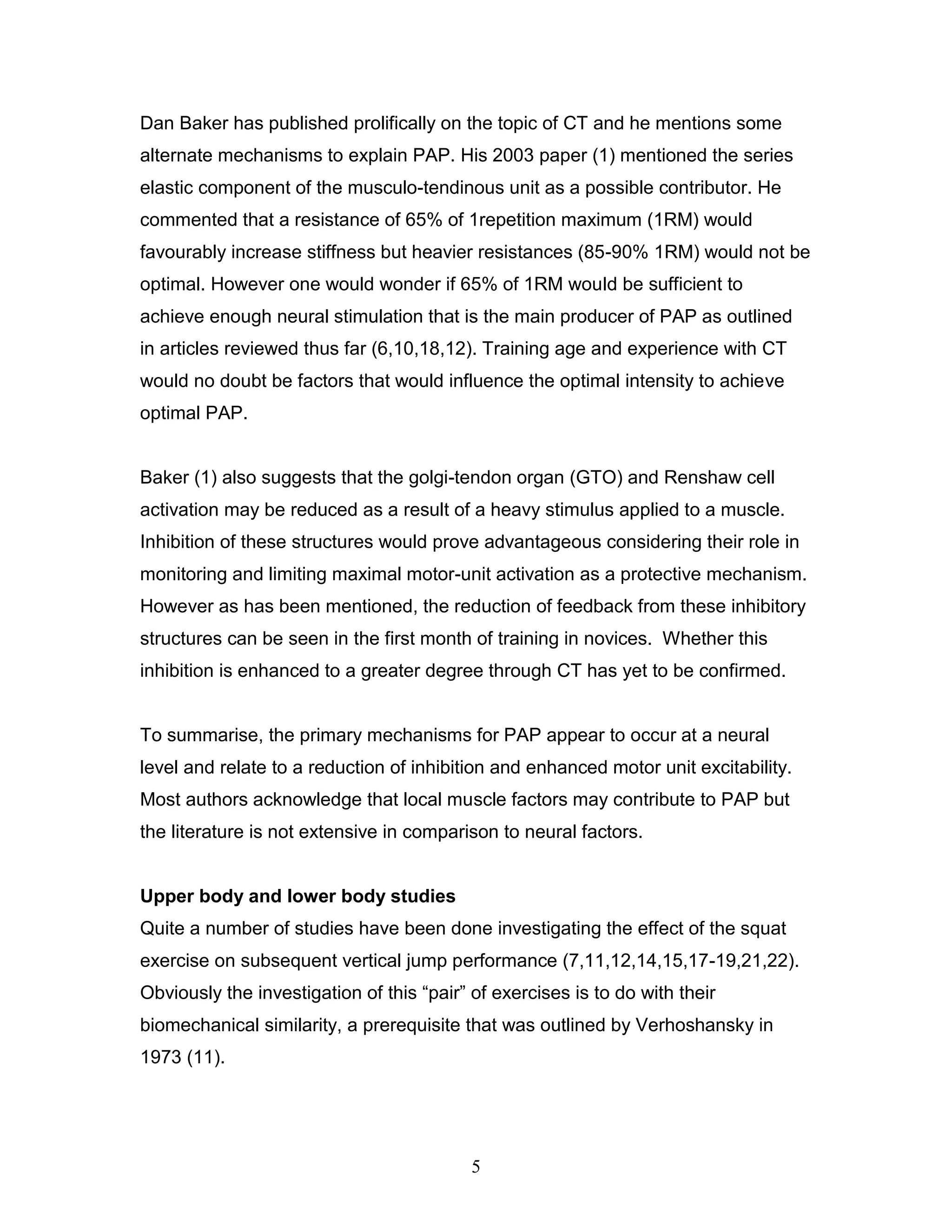5
Dan Baker has published prolifically on the topic of CT and he mentions some
alternate mechanisms to explain PAP. His 2003 paper (1) mentioned the series
elastic component of the musculo-tendinous unit as a possible contributor. He
commented that a resistance of 65% of 1repetition maximum (1RM) would
favourably increase stiffness but heavier resistances (85-90% 1RM) would not be
optimal. However one would wonder if 65% of 1RM would be sufficient to
achieve enough neural stimulation that is the main producer of PAP as outlined
in articles reviewed thus far (6,10,18,12). Training age and experience with CT
would no doubt be factors that would influence the optimal intensity to achieve
optimal PAP.
Baker (1) also suggests that the golgi-tendon organ (GTO) and Renshaw cell
activation may be reduced as a result of a heavy stimulus applied to a muscle.
Inhibition of these structures would prove advantageous considering their role in
monitoring and limiting maximal motor-unit activation as a protective mechanism.
However as has been mentioned, the reduction of feedback from these inhibitory
structures can be seen in the first month of training in novices. Whether this
inhibition is enhanced to a greater degree through CT has yet to be confirmed.
To summarise, the primary mechanisms for PAP appear to occur at a neural
level and relate to a reduction of inhibition and enhanced motor unit excitability.
Most authors acknowledge that local muscle factors may contribute to PAP but
the literature is not extensive in comparison to neural factors.
Upper body and lower body studies
Quite a number of studies have been done investigating the effect of the squat
exercise on subsequent vertical jump performance (7,11,12,14,15,17-19,21,22).
Obviously the investigation of this “pair” of exercises is to do with their
biomechanical similarity, a prerequisite that was outlined by Verhoshansky in
1973 (11).
 