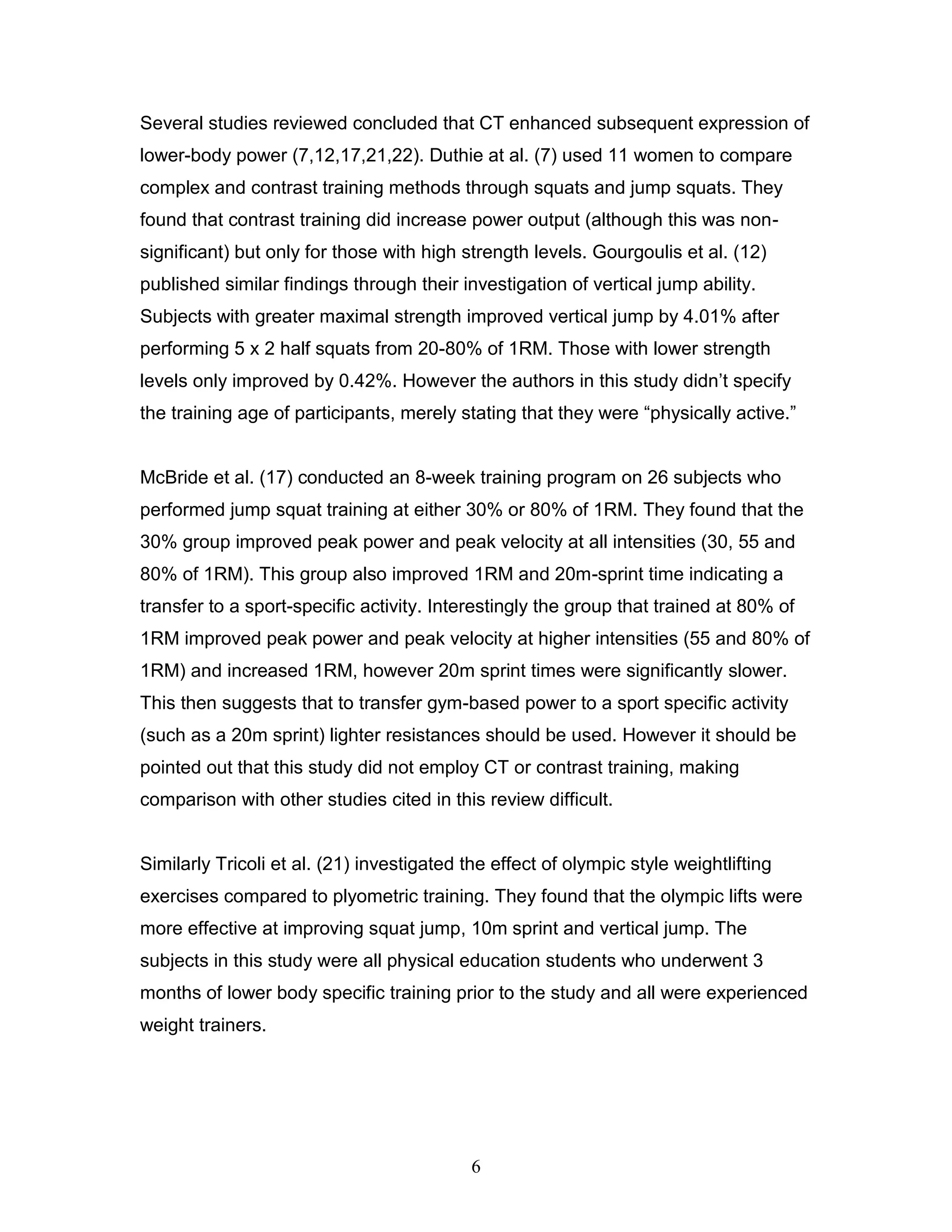 6
Several studies reviewed concluded that CT enhanced subsequent expression of
lower-body power (7,12,17,21,22). Duthie at al. (7) used 11 women to compare
complex and contrast training methods through squats and jump squats. They
found that contrast training did increase power output (although this was non-
significant) but only for those with high strength levels. Gourgoulis et al. (12)
published similar findings through their investigation of vertical jump ability.
Subjects with greater maximal strength improved vertical jump by 4.01% after
performing 5 x 2 half squats from 20-80% of 1RM. Those with lower strength
levels only improved by 0.42%. However the authors in this study didn’t specify
the training age of participants, merely stating that they were “physically active.”
McBride et al. (17) conducted an 8-week training program on 26 subjects who
performed jump squat training at either 30% or 80% of 1RM. They found that the
30% group improved peak power and peak velocity at all intensities (30, 55 and
80% of 1RM). This group also improved 1RM and 20m-sprint time indicating a
transfer to a sport-specific activity. Interestingly the group that trained at 80% of
1RM improved peak power and peak velocity at higher intensities (55 and 80% of
1RM) and increased 1RM, however 20m sprint times were significantly slower.
This then suggests that to transfer gym-based power to a sport specific activity
(such as a 20m sprint) lighter resistances should be used. However it should be
pointed out that this study did not employ CT or contrast training, making
comparison with other studies cited in this review difficult.
Similarly Tricoli et al. (21) investigated the effect of olympic style weightlifting
exercises compared to plyometric training. They found that the olympic lifts were
more effective at improving squat jump, 10m sprint and vertical jump. The
subjects in this study were all physical education students who underwent 3
months of lower body specific training prior to the study and all were experienced
weight trainers.
 