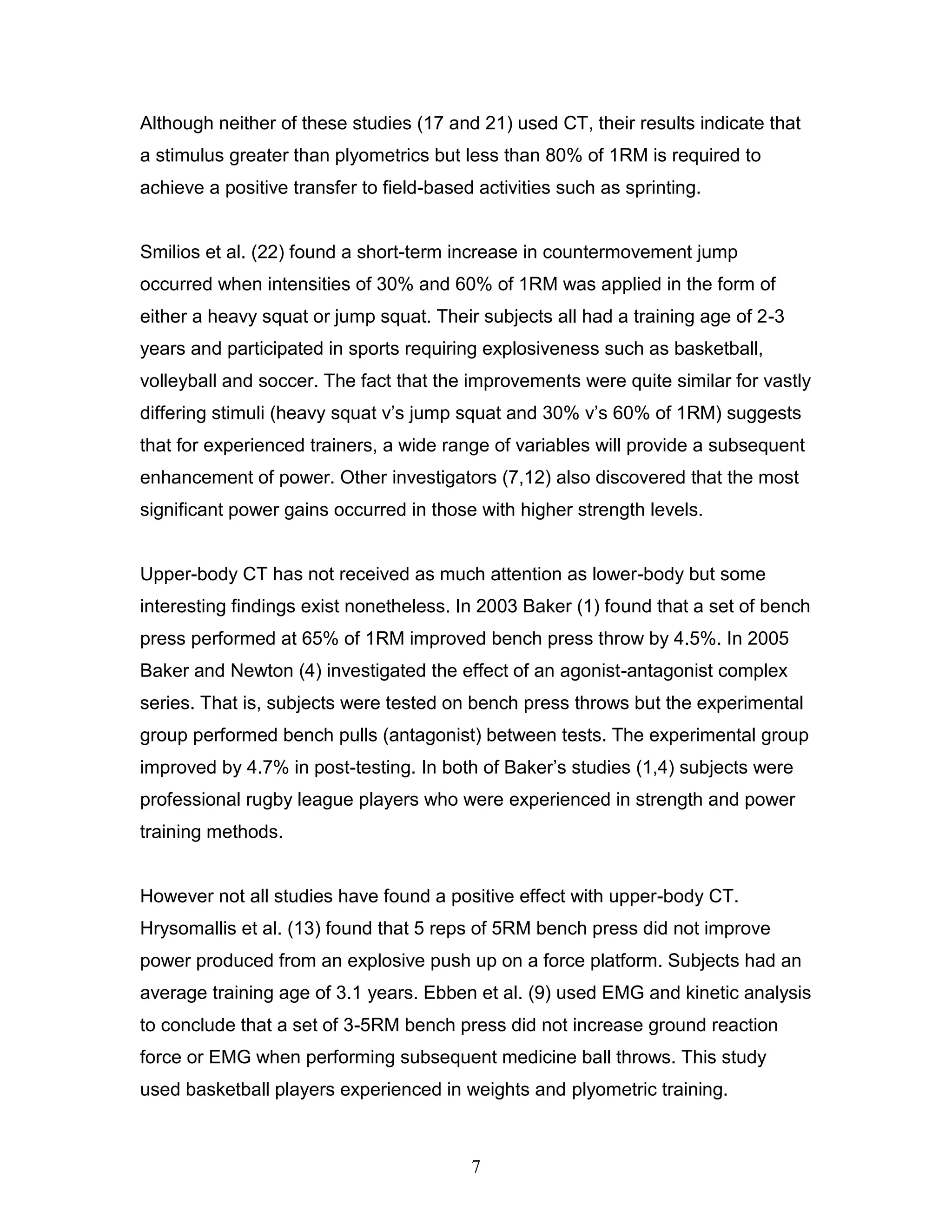 7
Although neither of these studies (17 and 21) used CT, their results indicate that
a stimulus greater than plyometrics but less than 80% of 1RM is required to
achieve a positive transfer to field-based activities such as sprinting.
Smilios et al. (22) found a short-term increase in countermovement jump
occurred when intensities of 30% and 60% of 1RM was applied in the form of
either a heavy squat or jump squat. Their subjects all had a training age of 2-3
years and participated in sports requiring explosiveness such as basketball,
volleyball and soccer. The fact that the improvements were quite similar for vastly
differing stimuli (heavy squat v’s jump squat and 30% v’s 60% of 1RM) suggests
that for experienced trainers, a wide range of variables will provide a subsequent
enhancement of power. Other investigators (7,12) also discovered that the most
significant power gains occurred in those with higher strength levels.
Upper-body CT has not received as much attention as lower-body but some
interesting findings exist nonetheless. In 2003 Baker (1) found that a set of bench
press performed at 65% of 1RM improved bench press throw by 4.5%. In 2005
Baker and Newton (4) investigated the effect of an agonist-antagonist complex
series. That is, subjects were tested on bench press throws but the experimental
group performed bench pulls (antagonist) between tests. The experimental group
improved by 4.7% in post-testing. In both of Baker’s studies (1,4) subjects were
professional rugby league players who were experienced in strength and power
training methods.
However not all studies have found a positive effect with upper-body CT.
Hrysomallis et al. (13) found that 5 reps of 5RM bench press did not improve
power produced from an explosive push up on a force platform. Subjects had an
average training age of 3.1 years. Ebben et al. (9) used EMG and kinetic analysis
to conclude that a set of 3-5RM bench press did not increase ground reaction
force or EMG when performing subsequent medicine ball throws. This study
used basketball players experienced in weights and plyometric training.
 