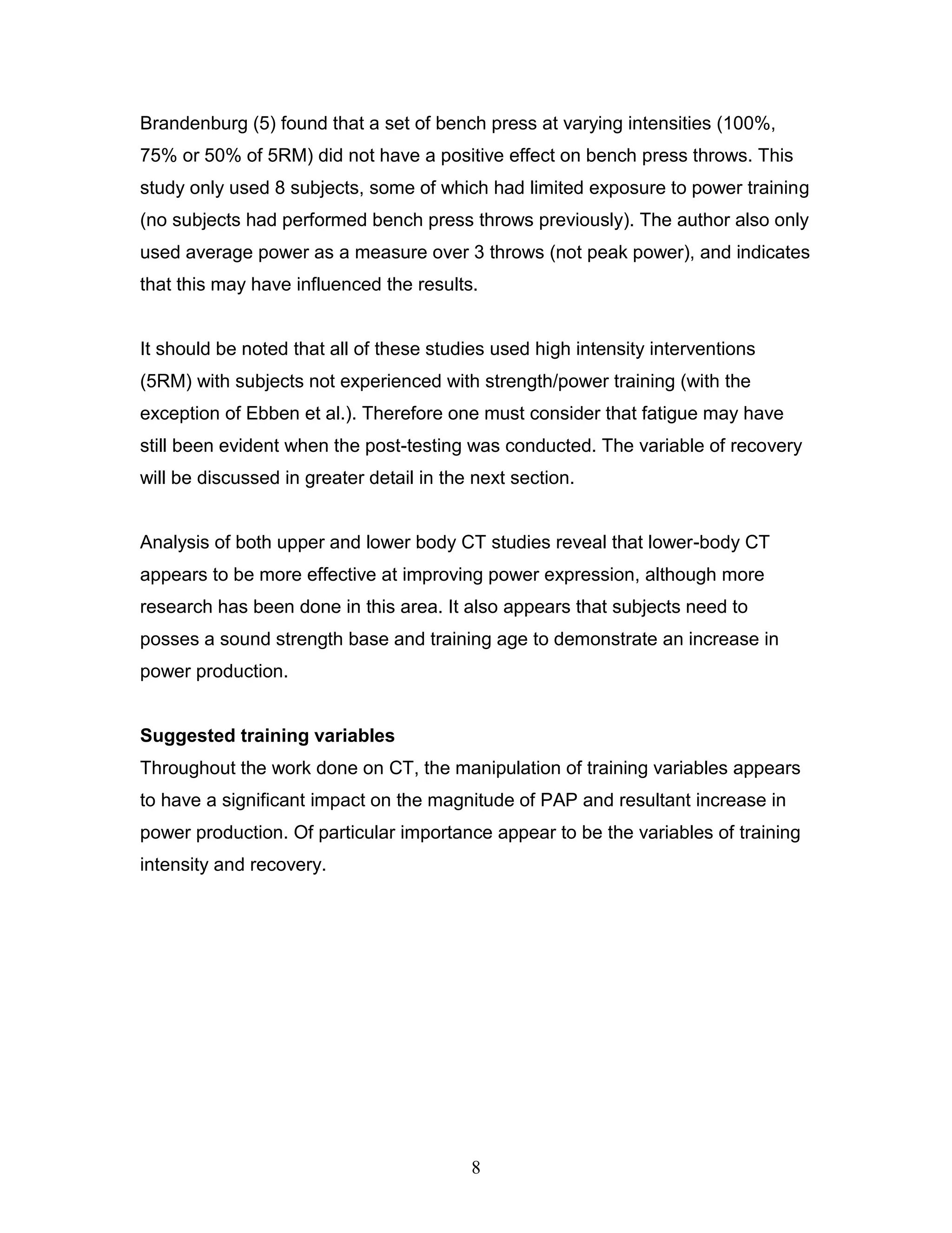 8
Brandenburg (5) found that a set of bench press at varying intensities (100%,
75% or 50% of 5RM) did not have a positive effect on bench press throws. This
study only used 8 subjects, some of which had limited exposure to power training
(no subjects had performed bench press throws previously). The author also only
used average power as a measure over 3 throws (not peak power), and indicates
that this may have influenced the results.
It should be noted that all of these studies used high intensity interventions
(5RM) with subjects not experienced with strength/power training (with the
exception of Ebben et al.). Therefore one must consider that fatigue may have
still been evident when the post-testing was conducted. The variable of recovery
will be discussed in greater detail in the next section.
Analysis of both upper and lower body CT studies reveal that lower-body CT
appears to be more effective at improving power expression, although more
research has been done in this area. It also appears that subjects need to
posses a sound strength base and training age to demonstrate an increase in
power production.
Suggested training variables
Throughout the work done on CT, the manipulation of training variables appears
to have a significant impact on the magnitude of PAP and resultant increase in
power production. Of particular importance appear to be the variables of training
intensity and recovery.
 