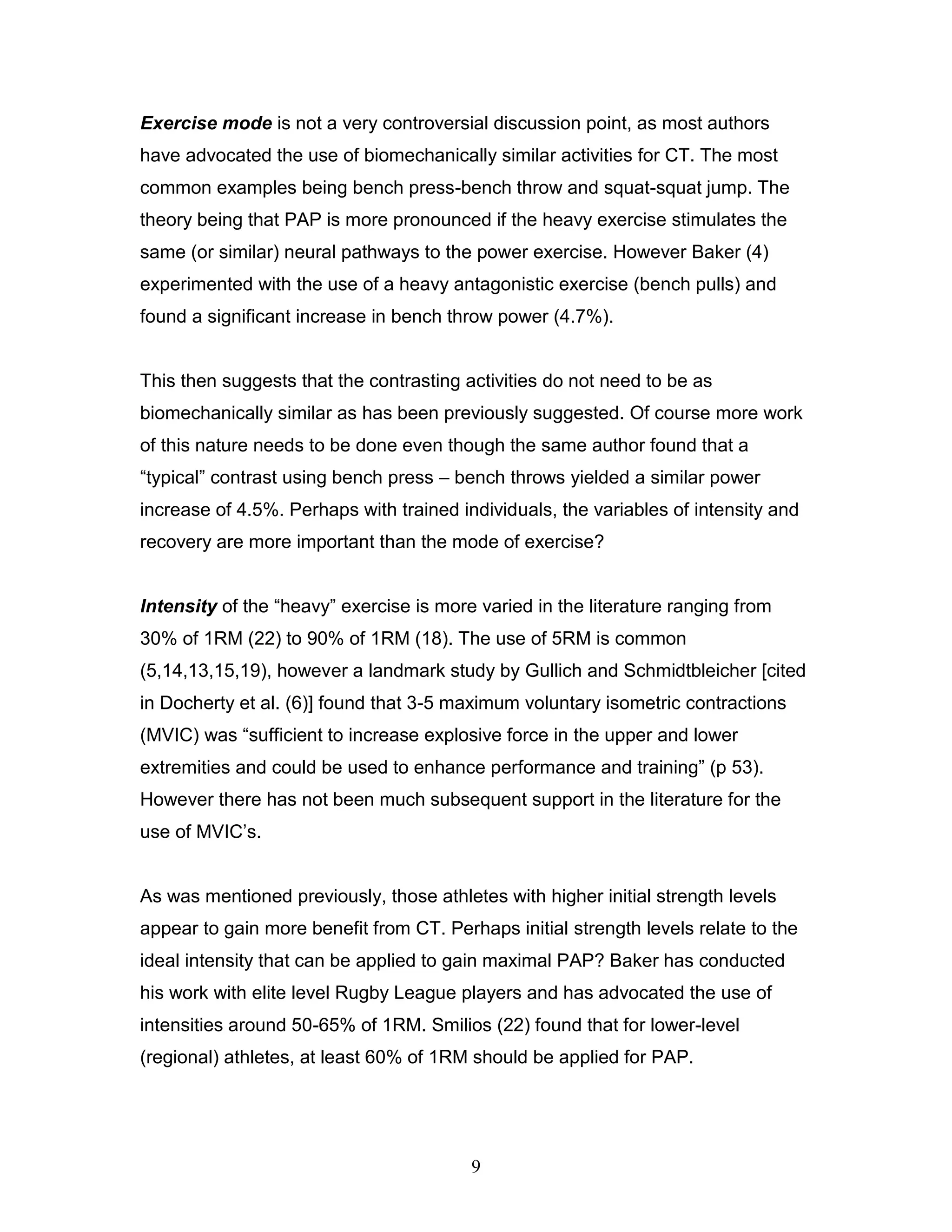 9
Exercise mode is not a very controversial discussion point, as most authors
have advocated the use of biomechanically similar activities for CT. The most
common examples being bench press-bench throw and squat-squat jump. The
theory being that PAP is more pronounced if the heavy exercise stimulates the
same (or similar) neural pathways to the power exercise. However Baker (4)
experimented with the use of a heavy antagonistic exercise (bench pulls) and
found a significant increase in bench throw power (4.7%).
This then suggests that the contrasting activities do not need to be as
biomechanically similar as has been previously suggested. Of course more work
of this nature needs to be done even though the same author found that a
“typical” contrast using bench press – bench throws yielded a similar power
increase of 4.5%. Perhaps with trained individuals, the variables of intensity and
recovery are more important than the mode of exercise?
Intensity of the “heavy” exercise is more varied in the literature ranging from
30% of 1RM (22) to 90% of 1RM (18). The use of 5RM is common
(5,14,13,15,19), however a landmark study by Gullich and Schmidtbleicher [cited
in Docherty et al. (6)] found that 3-5 maximum voluntary isometric contractions
(MVIC) was “sufficient to increase explosive force in the upper and lower
extremities and could be used to enhance performance and training” (p 53).
However there has not been much subsequent support in the literature for the
use of MVIC’s.
As was mentioned previously, those athletes with higher initial strength levels
appear to gain more benefit from CT. Perhaps initial strength levels relate to the
ideal intensity that can be applied to gain maximal PAP? Baker has conducted
his work with elite level Rugby League players and has advocated the use of
intensities around 50-65% of 1RM. Smilios (22) found that for lower-level
(regional) athletes, at least 60% of 1RM should be applied for PAP.
 