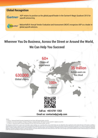 60+
Years of
experience
Email us: contactadp@adp.com
Call us: +65 6701 1353
630,000
Global clients
100+
Countries
35 million
Active users on
the cloud
The information provided herein is general and not intended as legal, regulatory, tax or accounting advice and you should obtain your own independent advice regarding the matters dealt with herein. ADP assumes no liability or
responsibility for any errors or omissions in the content of this document or publication and for your use of any information provided. The information contained in this document is provided “as is” without warranty of any kind, either
express or implied, including without warranties of merchantability or ﬁtness for a particular purpose, and non-infringement. All materials contained in this are protected by copyright laws, and may not be reproduced, republished,
distributed, transmitted, displayed, broadcast or otherwise exploited in any manner without the express prior written permission of ADP. ADP’s names and logos and all related trademarks and other intellectual property are the property
of ADP and cannot be used without its express prior written permission.
Wherever You Do Business, Across the Street or Around the World,
Sources
* In-House vs. Outsourced Payroll Processing: Separating Fact from Fiction, ADP Research Institute, July 2014
** Competition, Cost Control & Compliance: Strategies of Navigate a Changing HR World," ADP Research Institute. April 2011, Updated on June 2013. 
*** In-House vs. Outsourced Payroll Processing: Separating Fact from Fiction, ADP Research Institute, July 2014
Global Recognition
NelsonHall's® Annual Vendor Evaluation and Assessment (NEAT) recognizes ADP as a leader in
global payroll solutions.
ADP retains its position as the global payroll leader in the Gartner® Magic Quadrant 2015 for
payroll outsourcing.
R
R
We Can Help You Succeed
 