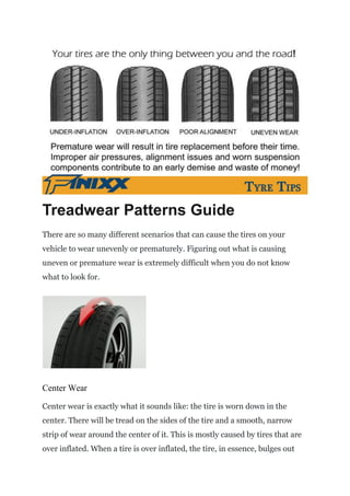 Treadwear Patterns Guide
There are so many different scenarios that can cause the tires on your
vehicle to wear unevenly or prematurely. Figuring out what is causing
uneven or premature wear is extremely difficult when you do not know
what to look for.
Center Wear
Center wear is exactly what it sounds like: the tire is worn down in the
center. There will be tread on the sides of the tire and a smooth, narrow
strip of wear around the center of it. This is mostly caused by tires that are
over inflated. When a tire is over inflated, the tire, in essence, bulges out
 