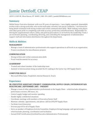 Jamie Dettloff, CEAP
2659 S. 2185 W., West Haven, UT 84401 | 801-391-2605 | jamdet2004@msn.com
Summary
Skilled Senior ExecutiveAssistant with over20 years of experience. I am a highly organized, dependable
workerwith a strong workethic who workswell under stressful, fast-paced conditions. I am knownfor
being detail-orientated with strong written and verbal communicationskills. Multi-tasking, team player
whotakes great pride in completing a job with accuracy,proficiency and effectiveness. Responsible for
driving the organizational culture, safety,and policies/procedures as set forth by the Leadership Team. I
am involvedin planning, coordinating, directing, and controlling the management of administrative
support staff and information distribution throughout the department.
Skills & Abilities
MANAGEMENT
· Manage a team of administrative professionals whosupport operations to all levels in an organization
· Projectcoordinator formiscellaneous projects
COMMUNICATION
· Strong written and verbal communicationskills
· Proof-readdocuments foraccuracy
LEADERSHIP
· Trusted and valued member of the leadership team
· Assisted in Intermountain being awarded the #1 ranking in the Garter top 100 Supply Chain’s
COMPUTER SKILLS
· MicrosoftOfficeSuite, PeopleSoft, Internet Research, Oracle
Experience
SR. EXECUTIVE ASSISTANT/PROJECT COORDINATOR, SUPPLY CHAIN | INTERMOUNTAIN
HEALTHCARE | SEPTEMBER 2001 - PRESENT
· Manage a team of other administrative professionals in the Supply Chain – whichincludes delegation,
performance reviews, HR issues, etc.
· Control supply budget and monitor spending
· Handle highly confidential situations
· Coordinate meetings with members of Executive/Senior Staff
· Maintain calendar, appointments, and phone calls forCPO/VP Supply Chain
· Facilitate travel itineraries
· Oversee payroll forall of Supply Chain
· Serve as member of EmployeeActivity Committee, EmployeeGiving Campaign and special events –
whichincludes planning, coordination and facilitation
· Earned CEAP Certification (Certified ExecutiveAdministrative Professional)
 