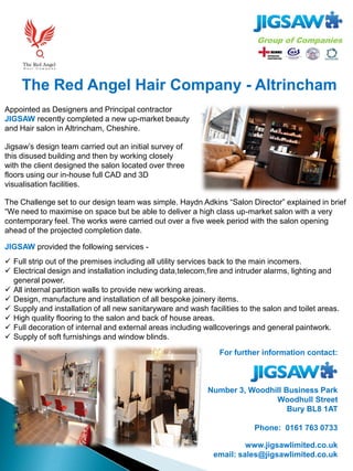 The Red Angel Hair Company - Altrincham
For further information contact:
Number 3, Woodhill Business Park
Woodhull Street
Bury BL8 1AT
Phone: 0161 763 0733
www.jigsawlimited.co.uk
email: sales@jigsawlimited.co.uk
Appointed as Designers and Principal contractor
JIGSAW recently completed a new up-market beauty
and Hair salon in Altrincham, Cheshire.
JIGSAW provided the following services -
Jigsaw’s design team carried out an initial survey of
this disused building and then by working closely
with the client designed the salon located over three
floors using our in-house full CAD and 3D
visualisation facilities.
The Challenge set to our design team was simple. Haydn Adkins “Salon Director” explained in brief
“We need to maximise on space but be able to deliver a high class up-market salon with a very
contemporary feel. The works were carried out over a five week period with the salon opening
ahead of the projected completion date.
 Full strip out of the premises including all utility services back to the main incomers.
 Electrical design and installation including data,telecom,fire and intruder alarms, lighting and
general power.
 All internal partition walls to provide new working areas.
 Design, manufacture and installation of all bespoke joinery items.
 Supply and installation of all new sanitaryware and wash facilities to the salon and toilet areas.
 High quality flooring to the salon and back of house areas.
 Full decoration of internal and external areas including wallcoverings and general paintwork.
 Supply of soft furnishings and window blinds.
 