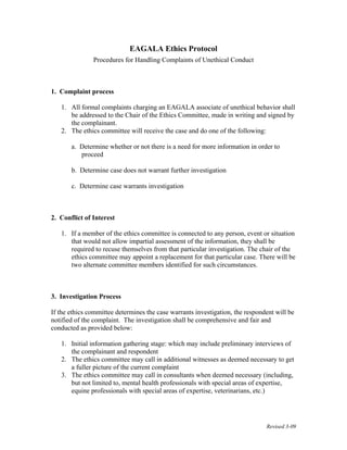 Revised 3-09
EAGALA Ethics Protocol
Procedures for Handling Complaints of Unethical Conduct
1. Complaint process
1. All formal complaints charging an EAGALA associate of unethical behavior shall
be addressed to the Chair of the Ethics Committee, made in writing and signed by
the complainant.
2. The ethics committee will receive the case and do one of the following:
a. Determine whether or not there is a need for more information in order to
proceed
b. Determine case does not warrant further investigation
c. Determine case warrants investigation
2. Conflict of Interest
1. If a member of the ethics committee is connected to any person, event or situation
that would not allow impartial assessment of the information, they shall be
required to recuse themselves from that particular investigation. The chair of the
ethics committee may appoint a replacement for that particular case. There will be
two alternate committee members identified for such circumstances.
3. Investigation Process
If the ethics committee determines the case warrants investigation, the respondent will be
notified of the complaint. The investigation shall be comprehensive and fair and
conducted as provided below:
1. Initial information gathering stage: which may include preliminary interviews of
the complainant and respondent
2. The ethics committee may call in additional witnesses as deemed necessary to get
a fuller picture of the current complaint
3. The ethics committee may call in consultants when deemed necessary (including,
but not limited to, mental health professionals with special areas of expertise,
equine professionals with special areas of expertise, veterinarians, etc.)
 