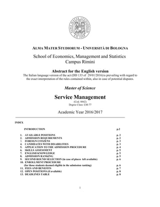 1
ALMA MATER STUDIORUM - UNIVERSITÀ DI BOLOGNA
School of Economics, Management and Statistics
Campus Rimini
Abstract for the English version
The Italian language version of the act (DD 133 of 29/01/2016)is prevailing with regard to
the exact interpretation of the rules contained within, also in case of potential disputes.
Master of Science
Service Management
(Cod. 8842)
Degree Class: LM-77
Academic Year 2016/2017
INDEX
INTRODUCTION p.2
1. AVAILABLE POSITIONS p. 2
2. ADMISSION REQUIREMENTS p. 2
3. FOREIGN CITIZENS p. 3
4. CANDIDATES WITH DISABILITIES p. 3
5. APPLICATION TO THE ADMISSION PROCEDURE p. 4
6. SKILLS ASSESSMENT p. 5
7. ENGLISH KNOWLEDGE p. 5
8. ADMISSION RANKING p. 5
9. SECOND ROUND SELECTION (in case of places left available) p. 6
10. ENROLLMENT PROCEDURE
(for those students deemed eligible in the admission ranking) p. 6
11. FEES AND BENEFITS p. 7
12. OPEN POSITIONS (if available) p. 8
13. DEADLINES TABLE p. 8
 