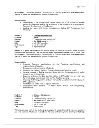 Page 3 of 5
wire products. This Project Involves Customization of Existing System and New Developments
Specific to plants and Business Areas for their Wire business.
Responsibilities
 Global Expats is the integration of various transactions of HR module into a single
custom developement used for the assignment of the employess of an organization.
Technical Developement in Web Dynpro.
 Leading the team. Web Dynpro Developement. Calling SAP Transactions from
WebDynpro
Project # : Satellite Implementation
Customer : Bekaert
Company : Tata Consultancy Services Ltd.
Period : Dec 2013 – June 2014
Role : SAP-ABAP consultant
Environment : SAP R/3, ECC 6.0
Type : Implementation
Bekaert is a global technological and market leader in advanced solutions based on metal
transformation and coatings, and the world's largest independent manufacturer of drawn steel
wire products. This Project Involves Customization of Existing System and New Developments
Specific to plants and Business Areas for their Wire business.
Responsibilities
 Proposing Technical specifications for the Functional specifications and
implementation of solution.
 Development and maintenance of objects.
 Mentoring the fresher’s (Review, Testing & Guidance at Technical Level).
 Actively involved in Quality Assurance Group Activities in development of coding
standards and best practices.
 Designing and proposing best possible solution in SAP Adobe Form to remove Jet
Form technology and integrate with SAP for shop floor printing.
 Preparing Technical guidelines and user manuals for users to maintain the layout in
SAP Adobe Form.
 Worked on SAP Adobe Form to replace Jet Forms.
 Development here involves SAP Adobe Form, Module pool Programming,
Enhancements.
Project # : Release Management
Customer : Bekaert
Company : Tata Consultancy Services Ltd.
Period : Nov 2012 2012 – June 2013
Role : SAP-ABAP Consultant
Environment : SAP R/3, ECC 6.0
Type : Enhancement
This project deals with all the challenging developments across Bekaert to integrate steelcord
and wire business. Challenges involved are Providing different dynamic coloring methodology
 
