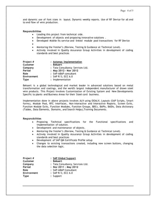 Page 4 of 5
and dynamic use of font sizes in layout. Dynamic weekly reports. Use of RF Device for all end
to end flow of wire production.
Responsibilities
 Leading this project from technical side.
 Development of objects and proposing innovative solutions .
 Developed Mobile Its service and linked module pool transactions for RF Device

 Mentoring the fresher’s (Review, Testing & Guidance at Technical Level).
 Actively involved in Quality Assurance Group Activities in development of coding
standards and best practices
Project # : Axiomas Implementation
Customer : Bekaert
Company : Tata Consultancy Services Ltd.
Period : May 2012 – Nov 2012
Role : SAP-ABAP consultant
Environment : SAP R/3, ECC 6.0
Type : Implementation
Bekaert is a global technological and market leader in advanced solutions based on metal
transformation and coatings, and the world's largest independent manufacturer of drawn steel
wire products. This Project Involves Customization of Existing System and New Developments
Specific to plants and Business Areas for their Steel cord business.
Implementation done in above projects involves ALV using OOALV, Layouts (SAP Scripts, Smart
forms), Module Pool, RFC interfaces, Non-interactive and Interactive Reports, Screen Exits,
Function Module Exits, Function Modules, Function Groups, BDCs, BAPIs, BADIs, Data dictionary
(Tables, Data Elements, Domains, and Search Helps),Training Documents.
Responsibilities
 Proposing Technical specifications for the Functional specifications and
implementation of solution.
 Development and maintenance of objects.
 Mentoring the fresher’s (Review, Testing & Guidance at Technical Level).
 Actively involved in Quality Assurance Group Activities in development of coding
standards and best practices
 Development of SAP QM Certificate Profile setup
 Changes to existing transactions created, including new screen buttons, changing
the data selection logic.
Project # : SAP Global Support
Customer : Bekaert
Company : Tata Consultancy Services Ltd.
Period : Nov 2011 – May 2012
Role : SAP-ABAP Consultant
Environment : SAP R/3, ECC 6.0
Type : Support
 